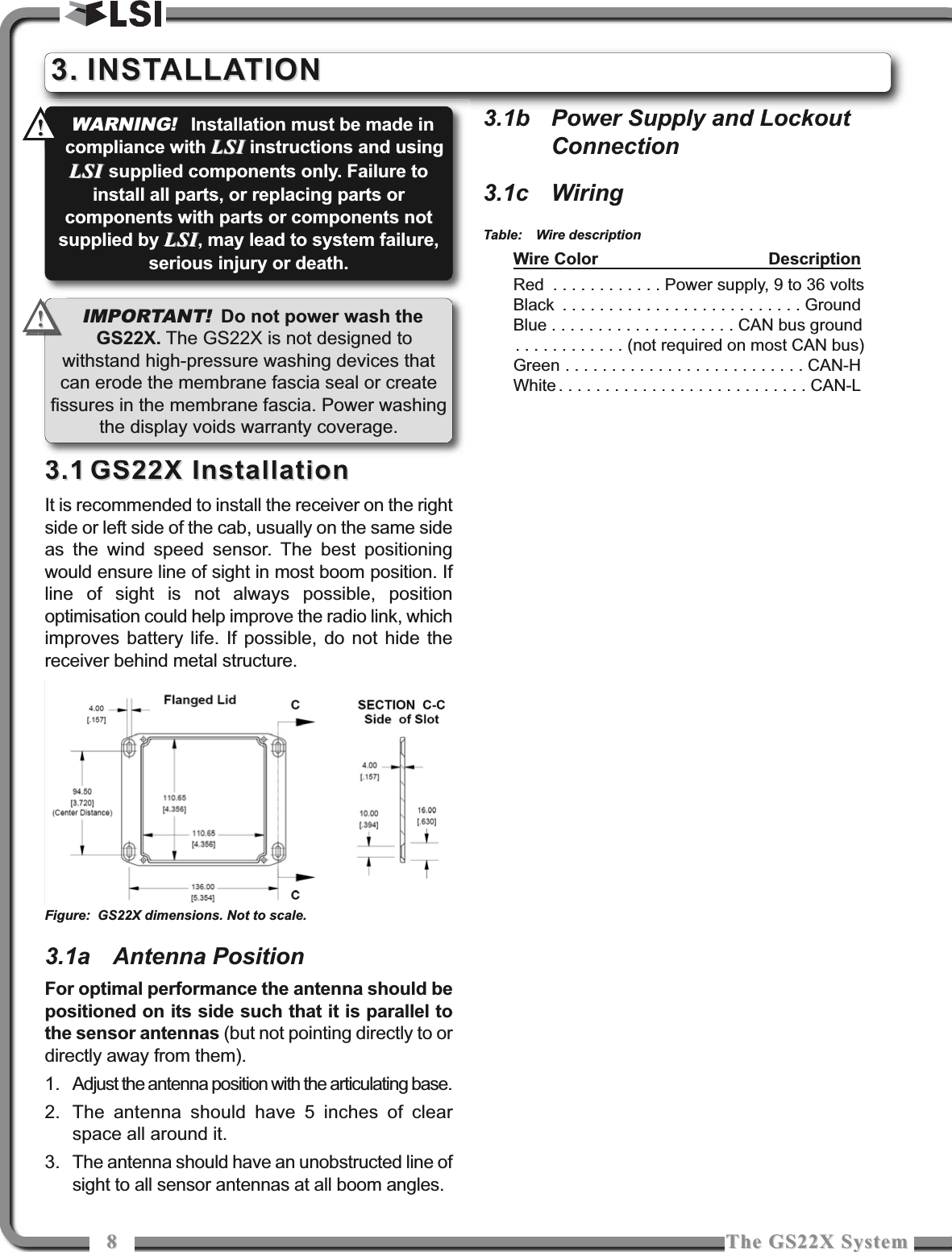 88The GS22X SystemThe GS22X System3.13.1 GS22X InstallationGS22X InstallationIt is recommended to install the receiver on the rightside or left side of the cab, usually on the same sideas the wind speed sensor. The best positioningwould ensure line of sight in most boom position. Ifline of sight is not always possible, positionoptimisation could help improve the radio link, whichimproves battery life. If possible, do not hide thereceiver behind metal structure.3.1a Antenna PositionFor optimal performance the antenna should bepositioned on its side such that it is parallel tothe sensor antennas (but not pointing directly to ordirectly away from them).1. Adjust the antenna position with the articulating base.2. The antenna should have 5 inches of clearspace all around it.3. The antenna should have an unobstructed line ofsight to all sensor antennas at all boom angles.3.1b Power Supply and LockoutConnection3.1c WiringTable: Wire descriptionWire Color DescriptionRed . . . . . . . . . . . . Power supply, 9 to 36 voltsBlack . . . . . . . . . . . . . . . . . . . . . . . . . . GroundBlue . . . . . . . . . . . . . . . . . . . . CAN bus ground. . . . . . . . . . . . (not required on most CAN bus)Green . . . . . . . . . . . . . . . . . . . . . . . . . . CAN-HWhite . . . . . . . . . . . . . . . . . . . . . . . . . . . CAN-LIMPORTANT!Do not power wash theGS22X. The GS22X is not designed towithstand high-pressure washing devices thatcan erode the membrane fascia seal or createfissures in the membrane fascia. Power washingthe display voids warranty coverage.!!WARNING!Installation must be made incompliance with LSILSI instructions and usingLSI LSI supplied components only. Failure toinstall all parts, or replacing parts orcomponents with parts or components notsupplied by LSILSI, may lead to system failure,serious injury or death.!!3.3. INSTALLATIONINSTALLATIONFigure: GS22X dimensions. Not to scale.