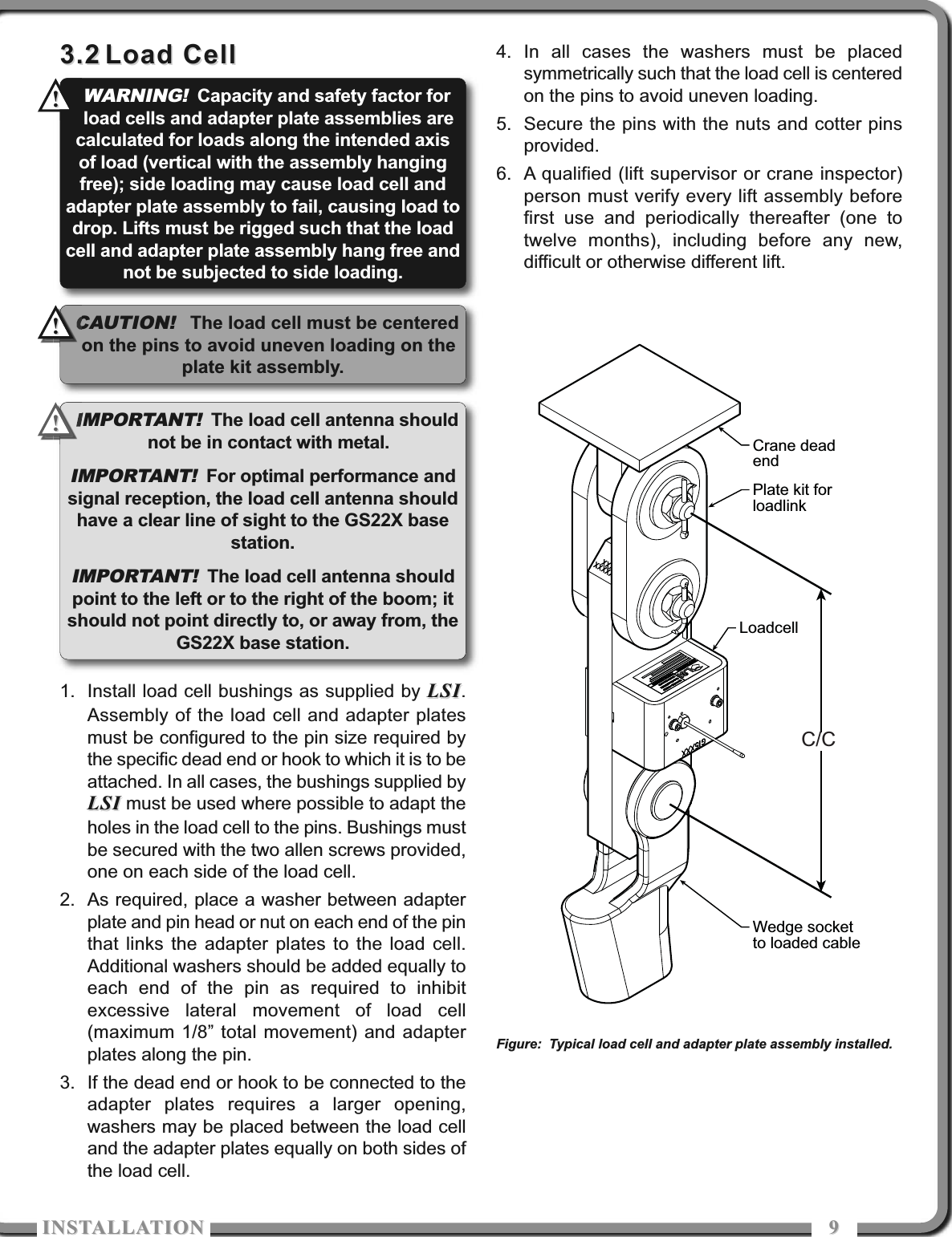 ISTALLATIOISTALLATIO 993.23.2 Load CellLoad Cell1. Install load cell bushings as supplied by LSILSI.Assembly of the load cell and adapter platesmust be configured to the pin size required bythe specific dead end or hook to which it is to beattached. In all cases, the bushings supplied byLSILSI must be used where possible to adapt theholes in the load cell to the pins. Bushings mustbe secured with the two allen screws provided,one on each side of the load cell.2. As required, place a washer between adapterplate and pin head or nut on each end of the pinthat links the adapter plates to the load cell.Additional washers should be added equally toeach end of the pin as required to inhibitexcessive lateral movement of load cell(maximum 1/8” total movement) and adapterplates along the pin. 3. If the dead end or hook to be connected to theadapter plates requires a larger opening,washers may be placed between the load celland the adapter plates equally on both sides ofthe load cell. 4. In all cases the washers must be placedsymmetrically such that the load cell is centeredon the pins to avoid uneven loading.5. Secure the pins with the nuts and cotter pinsprovided. 6. A qualified (lift supervisor or crane inspector)person must verify every lift assembly beforefirst use and periodically thereafter (one totwelve months), including before any new,difficult or otherwise different lift.Crane deadendPlate kit forloadlinkLoadcellWedge socketto loaded cableC/CFigure: Typical load cell and adapter plate assembly installed.IMPORTANT!The load cell antenna shouldnot be in contact with metal.IMPORTANT!For optimal performance andsignal reception, the load cell antenna shouldhave a clear line of sight to the GS22X basestation.IMPORTANT!The load cell antenna shouldpoint to the left or to the right of the boom; itshould not point directly to, or away from, theGS22X base station.WARNING!Capacity and safety factor forload cells and adapter plate assemblies arecalculated for loads along the intended axisof load (vertical with the assembly hangingfree); side loading may cause load cell andadapter plate assembly to fail, causing load todrop. Lifts must be rigged such that the loadcell and adapter plate assembly hang free andnot be subjected to side loading.!!!!CAUTION!The load cell must be centeredon the pins to avoid uneven loading on theplate kit assembly.!!