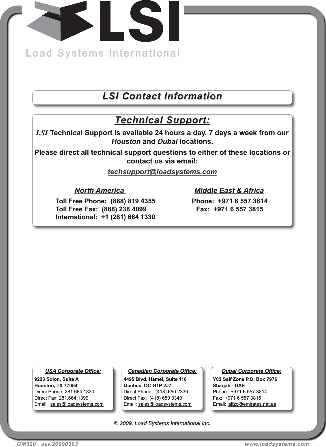 GM320   REV.20090303 www.loadsystems.com© 2009, Load Systems International Inc.Technical Support:Technical Support:LSILSI Technical Support is available 24 hours a day, 7 days a week from ourHouston and Dubai locations.Please direct all technical support questions to either of these locations orcontact us via email:techsupport@loadsystems.comNorth America  Middle East &amp; AfricaToll Free Phone:  (888) 819 4355 Phone:  +971 6 557 3814Toll Free Fax:  (888) 238 4099 Fax:  +971 6 557 3815International:  +1 (281) 664 1330LSI Contact InformationLSI Contact InformationUSA Corporate Office:9223 Solon, Suite AHouston, TX 77064Direct Phone: 281.664.1330Direct Fax: 281.664.1390Email:  sales@loadsystems.comDubai Corporate Office:Y02 Saif Zone P.O. Box 7976Sharjah - UAEPhone:  +971 6 557 3814Fax:  +971 6 557 3815Email: lsifzc@emirates.net.aeCanadian Corporate Office:4495 Blvd. Hamel, Suite 110Quebec  QC G1P 2J7Direct Phone:  (418) 650 2330Direct Fax:  (418) 650 3340Email: sales@loadsystems.com