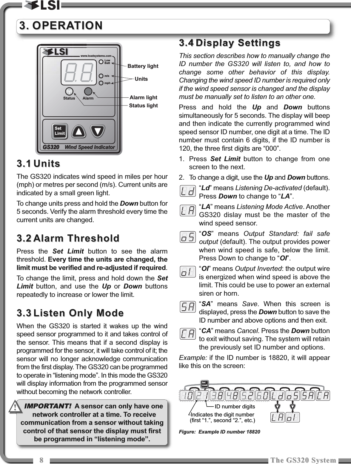 88The GS320 SystemThe GS320 System3.13.1 UnitsUnitsThe GS320 indicates wind speed in miles per hour(mph) or metres per second (m/s). Current units areindicated by a small green light.To change units press and hold the Down button for5 seconds. Verify the alarm threshold every time thecurrent units are changed.3.23.2 Alarm ThresholdAlarm ThresholdPress the Set Limit button to see the alarmthreshold. Every time the units are changed, thelimit must be verified and re-adjusted if required. To change the limit, press and hold down the SetLimit button, and use the Up or  Down buttonsrepeatedly to increase or lower the limit.3.33.3 Listen Only ModeListen Only ModeWhen the GS320 is started it wakes up the windspeed sensor programmed to it and takes control ofthe sensor. This means that if a second display isprogrammed for the sensor, it will take control of it; thesensor will no longer acknowledge communicationfrom the first display. The GS320 can be programmedto operate in “listening mode”. In this mode the GS320will display information from the programmed sensorwithout becoming the network controller.3.43.4 Display Settings Display Settings This section describes how to manually change theID number the GS320 will listen to, and how tochange some other behavior of this display.Changing the wind speed ID number is required onlyif the wind speed sensor is changed and the displaymust be manually set to listen to an other one.Press and hold the Up and  Down buttonssimultaneously for 5 seconds. The display will beepand then indicate the currently programmed windspeed sensor ID number, one digit at a time. The IDnumber must contain 6 digits, if the ID number is120, the three first digits are “000”.1. Press  Set Limit button to change from onescreen to the next. 2. To change a digit, use the Up and Down buttons.“Ld” means Listening De-activated (default).Press Down to change to “LA”.“LA” means Listening Mode Active. AnotherGS320 dislay must be the master of thewind speed sensor.“OS” means Output Standard: fail safeoutput (default). The output provides powerwhen wind speed is safe, below the limit.Press Down to change to “OI”.“OI” means Output Inverted: the output wireis energized when wind speed is above thelimit. This could be use to power an externalsiren or horn.“SA” means Save. When this screen isdisplayed, press the Down button to save theID number and above options and then exit.“CA” means Cancel. Press the Down buttonto exit without saving. The system will retainthe previously set ID number and options.Example: if the ID number is 18820, it will appearlike this on the screen:3.3. OPERATIONOPERATIONwww.loadsystems.comwwwwGS320Wind Speed IndicatorGS320GS320Wind Speed Indicatormphm/sStatus AlarmLowBattSetLimitUnitsBattery lightAlarm lightStatus lightSetLimitIndicates the digit number(first “1.”, second “2.”, etc.)ID number digitsFigure: Example ID number 18820IMPORTANT! A sensor can only have onenetwork controller at a time. To receivecommunication from a sensor without takingcontrol of that sensor the display must firstbe programmed in “listening mode”.!!