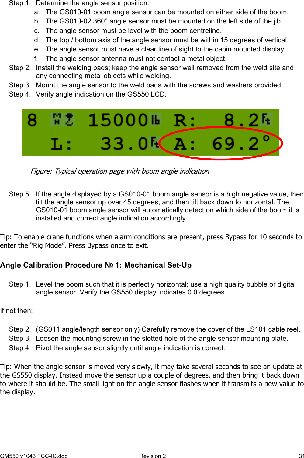 GM550 v1043 FCC-IC.doc  Revision 2   31 Step 1.  Determine the angle sensor position. a.  The GS010-01 boom angle sensor can be mounted on either side of the boom. b.  The GS010-02 360° angle sensor must be mounted on the left side of the jib. c.  The angle sensor must be level with the boom centreline. d.  The top / bottom axis of the angle sensor must be within 15 degrees of vertical e.  The angle sensor must have a clear line of sight to the cabin mounted display. f.  The angle sensor antenna must not contact a metal object. Step 2.  Install the welding pads; keep the angle sensor well removed from the weld site and any connecting metal objects while welding. Step 3.  Mount the angle sensor to the weld pads with the screws and washers provided. Step 4.  Verify angle indication on the GS550 LCD.     Step 5.  If the angle displayed by a GS010-01 boom angle sensor is a high negative value, then tilt the angle sensor up over 45 degrees, and then tilt back down to horizontal. The GS010-01 boom angle sensor will automatically detect on which side of the boom it is installed and correct angle indication accordingly.  Tip: To enable crane functions when alarm conditions are present, press Bypass for 10 seconds to enter the “Rig Mode”. Press Bypass once to exit.  Angle Calibration Procedure № 1: Mechanical Set-Up  Step 1.  Level the boom such that it is perfectly horizontal; use a high quality bubble or digital angle sensor. Verify the GS550 display indicates 0.0 degrees.  If not then:  Step 2.  (GS011 angle/length sensor only) Carefully remove the cover of the LS101 cable reel. Step 3.  Loosen the mounting screw in the slotted hole of the angle sensor mounting plate. Step 4.  Pivot the angle sensor slightly until angle indication is correct.   Tip: When the angle sensor is moved very slowly, it may take several seconds to see an update at the GS550 display. Instead move the sensor up a couple of degrees, and then bring it back down to where it should be. The small light on the angle sensor flashes when it transmits a new value to the display.  Figure: Typical operation page with boom angle indication 