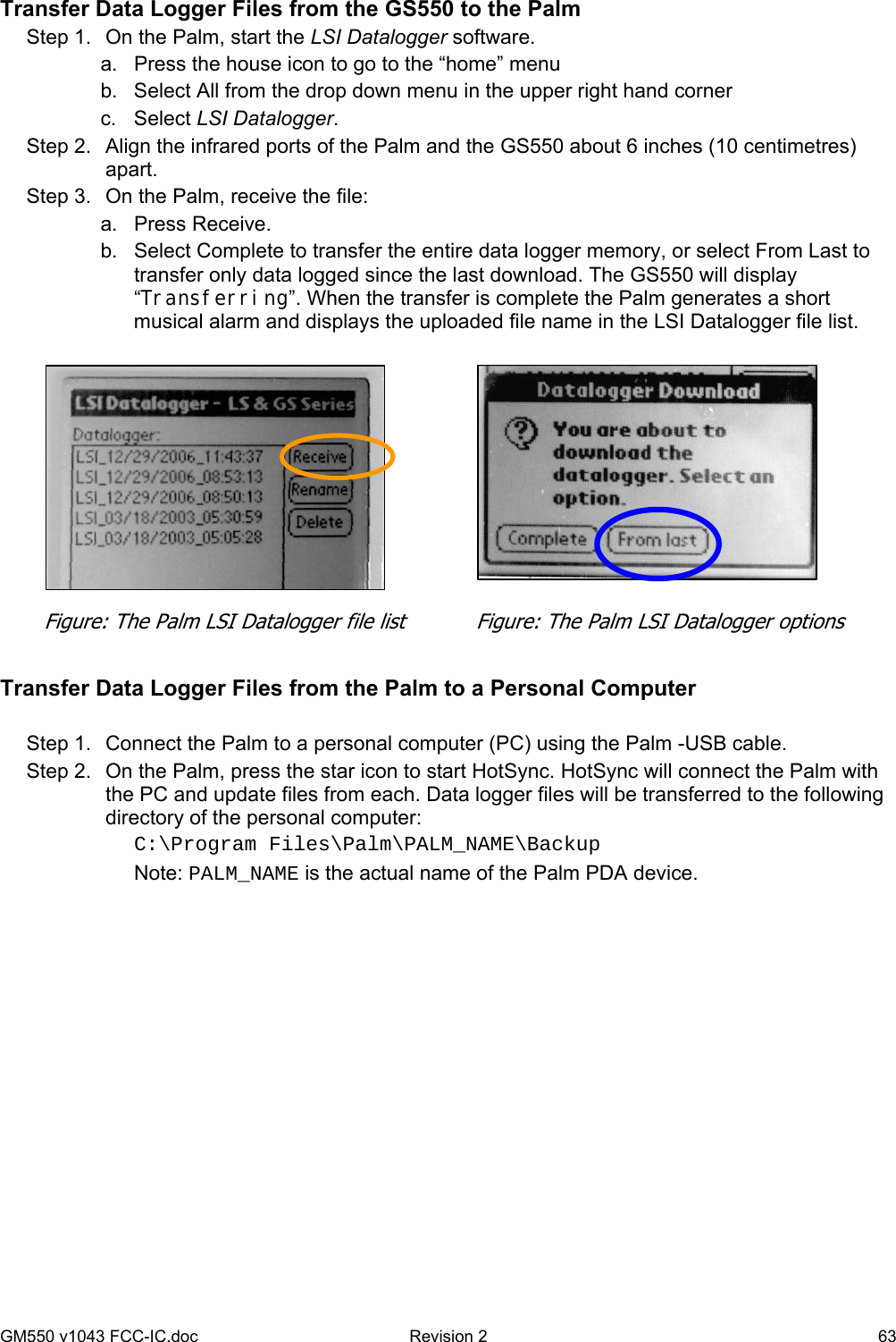 GM550 v1043 FCC-IC.doc  Revision 2   63 Transfer Data Logger Files from the GS550 to the Palm Step 1.  On the Palm, start the LSI Datalogger software. a.  Press the house icon to go to the “home” menu b.  Select All from the drop down menu in the upper right hand corner c. Select LSI Datalogger.  Step 2.  Align the infrared ports of the Palm and the GS550 about 6 inches (10 centimetres) apart. Step 3.  On the Palm, receive the file: a. Press Receive. b.  Select Complete to transfer the entire data logger memory, or select From Last to transfer only data logged since the last download. The GS550 will display “Transferring”. When the transfer is complete the Palm generates a short musical alarm and displays the uploaded file name in the LSI Datalogger file list.            Transfer Data Logger Files from the Palm to a Personal Computer  Step 1.  Connect the Palm to a personal computer (PC) using the Palm -USB cable. Step 2.  On the Palm, press the star icon to start HotSync. HotSync will connect the Palm with the PC and update files from each. Data logger files will be transferred to the following directory of the personal computer: C:\Program Files\Palm\PALM_NAME\Backup Note: PALM_NAME is the actual name of the Palm PDA device.  Figure: The Palm LSI Datalogger options Figure: The Palm LSI Datalogger file list 
