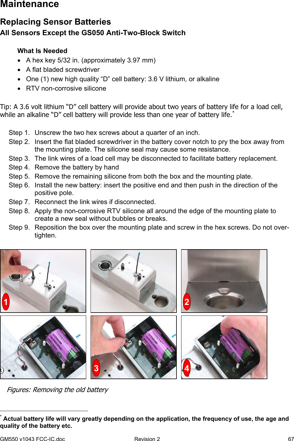GM550 v1043 FCC-IC.doc  Revision 2   67 Maintenance Replacing Sensor Batteries All Sensors Except the GS050 Anti-Two-Block Switch  What Is Needed •  A hex key 5/32 in. (approximately 3.97 mm) •  A flat bladed screwdriver •  One (1) new high quality “D” cell battery: 3.6 V lithium, or alkaline •  RTV non-corrosive silicone  Tip: A 3.6 volt lithium “D” cell battery will provide about two years of battery life for a load cell, while an alkaline “D” cell battery will provide less than one year of battery life.*  Step 1.  Unscrew the two hex screws about a quarter of an inch. Step 2.  Insert the flat bladed screwdriver in the battery cover notch to pry the box away from the mounting plate. The silicone seal may cause some resistance. Step 3.  The link wires of a load cell may be disconnected to facilitate battery replacement.  Step 4.  Remove the battery by hand Step 5.  Remove the remaining silicone from both the box and the mounting plate. Step 6.  Install the new battery: insert the positive end and then push in the direction of the positive pole.  Step 7.  Reconnect the link wires if disconnected. Step 8.  Apply the non-corrosive RTV silicone all around the edge of the mounting plate to create a new seal without bubbles or breaks. Step 9.  Reposition the box over the mounting plate and screw in the hex screws. Do not over-tighten.                                                    * Actual battery life will vary greatly depending on the application, the frequency of use, the age and quality of the battery etc. 41  23 Figures: Removing the old battery 