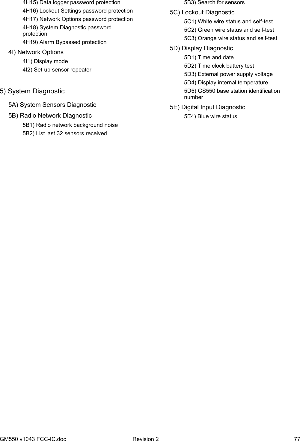 GM550 v1043 FCC-IC.doc  Revision 2  77     4H15) Data logger password protection     4H16) Lockout Settings password protection     4H17) Network Options password protection     4H18) System Diagnostic password protection     4H19) Alarm Bypassed protection  4I) Network Options     4I1) Display mode     4I2) Set-up sensor repeater  5) System Diagnostic   5A) System Sensors Diagnostic   5B) Radio Network Diagnostic     5B1) Radio network background noise     5B2) List last 32 sensors received     5B3) Search for sensors   5C) Lockout Diagnostic     5C1) White wire status and self-test     5C2) Green wire status and self-test     5C3) Orange wire status and self-test  5D) Display Diagnostic     5D1) Time and date     5D2) Time clock battery test     5D3) External power supply voltage     5D4) Display internal temperature     5D5) GS550 base station identification number   5E) Digital Input Diagnostic    5E4) Blue wire status 