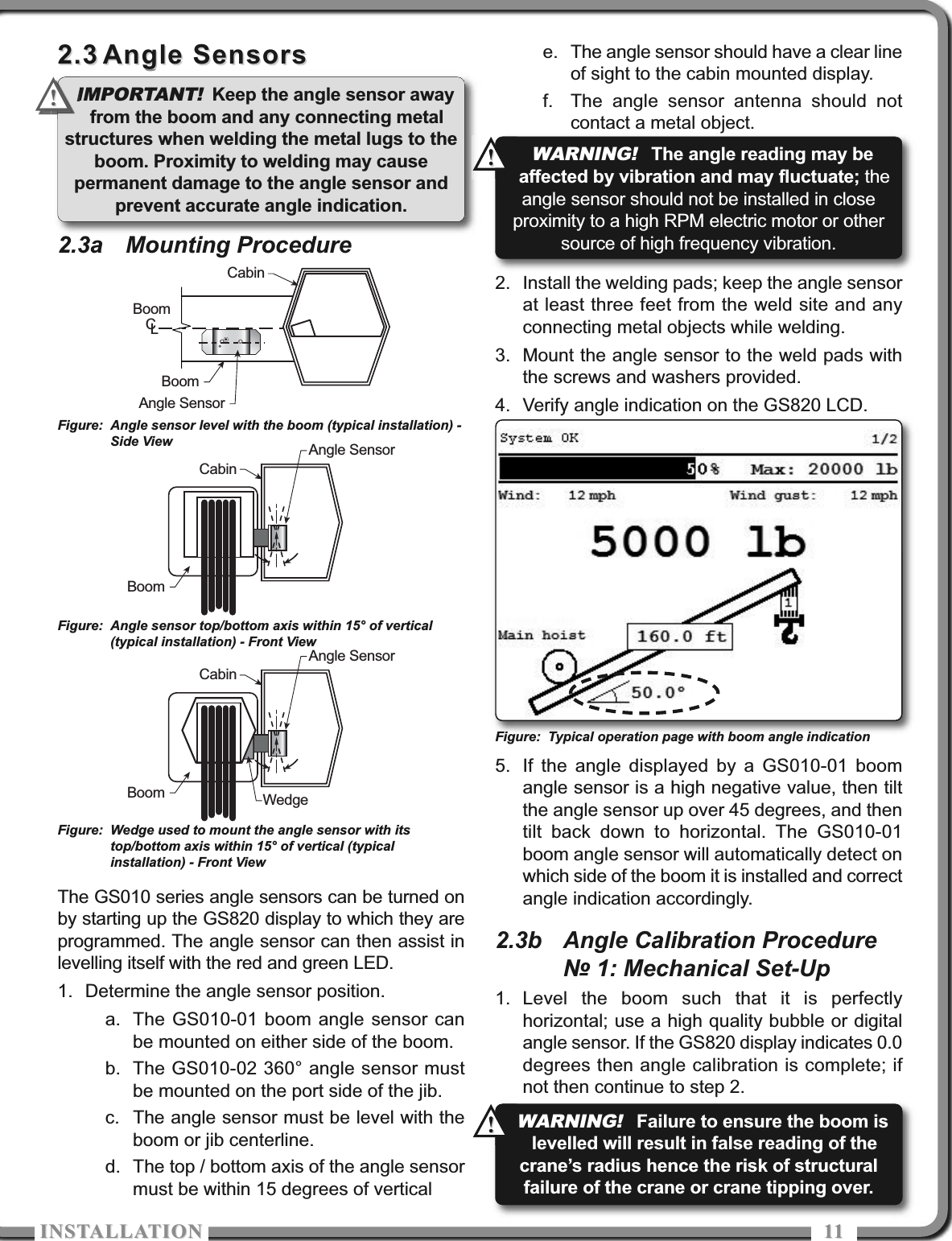 ISTALLATIOISTALLATIO 11112.32.3 Angle SensorsAngle Sensors2.3a Mounting ProcedureThe GS010 series angle sensors can be turned onby starting up the GS820 display to which they areprogrammed. The angle sensor can then assist inlevelling itself with the red and green LED.1. Determine the angle sensor position.a. The GS010-01 boom angle sensor canbe mounted on either side of the boom.b. The GS010-02 360° angle sensor mustbe mounted on the port side of the jib.c. The angle sensor must be level with theboom or jib centerline.d. The top / bottom axis of the angle sensormust be within 15 degrees of verticale. The angle sensor should have a clear lineof sight to the cabin mounted display.f. The angle sensor antenna should notcontact a metal object.2. Install the welding pads; keep the angle sensorat least three feet from the weld site and anyconnecting metal objects while welding.3. Mount the angle sensor to the weld pads withthe screws and washers provided.4. Verify angle indication on the GS820 LCD.5. If the angle displayed by a GS010-01 boomangle sensor is a high negative value, then tiltthe angle sensor up over 45 degrees, and thentilt back down to horizontal. The GS010-01boom angle sensor will automatically detect onwhich side of the boom it is installed and correctangle indication accordingly.2.3b Angle Calibration Procedure№ 1: Mechanical Set-Up1. Level the boom such that it is perfectlyhorizontal; use a high quality bubble or digitalangle sensor. If the GS820 display indicates 0.0degrees then angle calibration is complete; ifnot then continue to step 2.CabinBoomAngle SensorBoomCLBoomAngle SensorCabinBoomAngle SensorCabinWedgeFigure: Angle sensor level with the boom (typical installation) -Side ViewFigure: Angle sensor top/bottom axis within 15° of vertical(typical installation) - Front ViewFigure: Wedge used to mount the angle sensor with itstop/bottom axis within 15° of vertical (typicalinstallation) - Front ViewFigure: Typical operation page with boom angle indicationIMPORTANT!Keep the angle sensor awayfrom the boom and any connecting metalstructures when welding the metal lugs to theboom. Proximity to welding may causepermanent damage to the angle sensor andprevent accurate angle indication.!!WARNING!The angle reading may beaffected by vibration and may fluctuate; theangle sensor should not be installed in closeproximity to a high RPM electric motor or othersource of high frequency vibration.!!WARNING!Failure to ensure the boom islevelled will result in false reading of thecrane’s radius hence the risk of structuralfailure of the crane or crane tipping over.!!