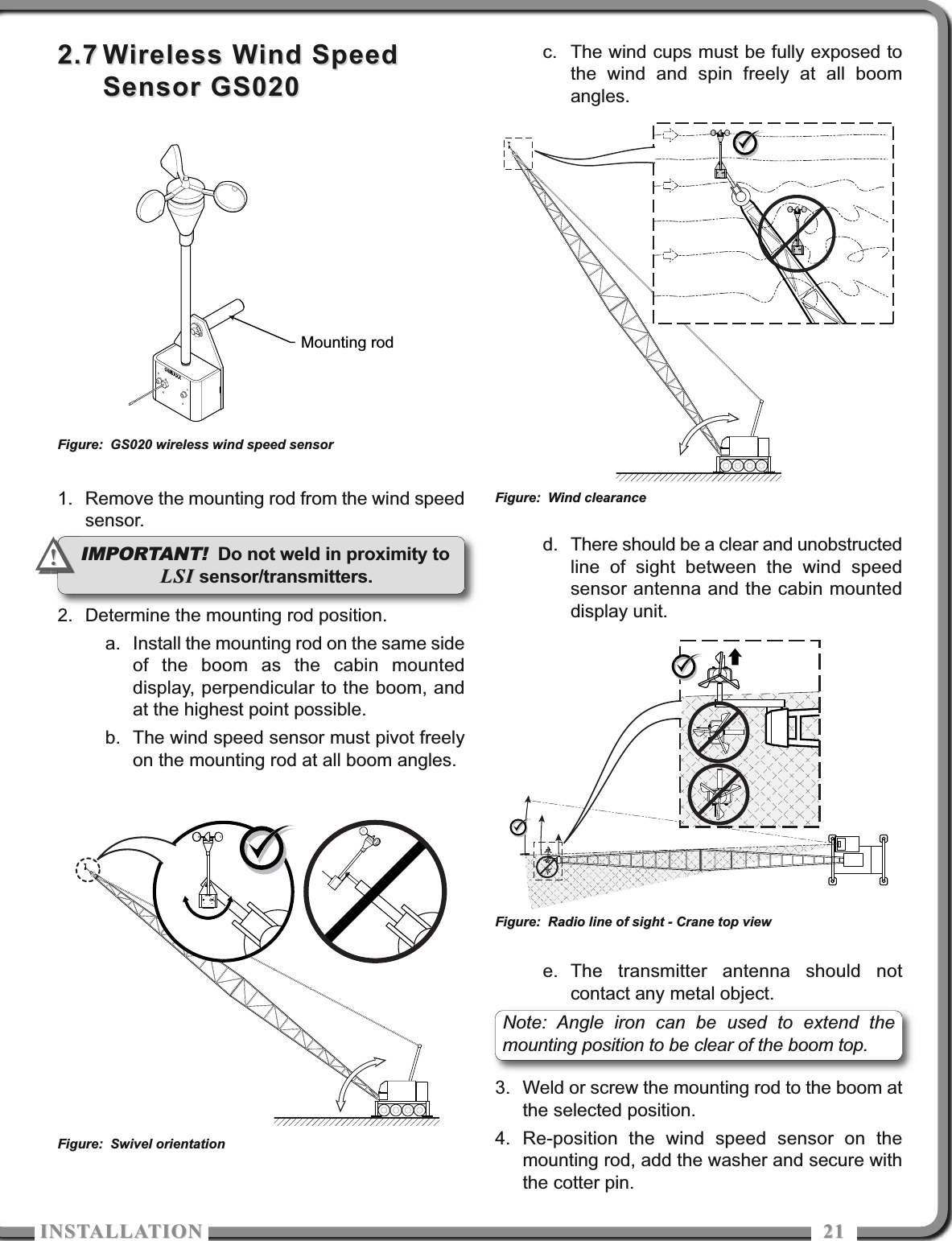 ISTALLATIOISTALLATIO 21212.72.7 Wireless Wind SpeedWireless Wind SpeedSensor GS020Sensor GS0201. Remove the mounting rod from the wind speedsensor.2. Determine the mounting rod position.a. Install the mounting rod on the same sideof the boom as the cabin mounteddisplay, perpendicular to the boom, andat the highest point possible.b. The wind speed sensor must pivot freelyon the mounting rod at all boom angles.c. The wind cups must be fully exposed tothe wind and spin freely at all boomangles.d. There should be a clear and unobstructedline of sight between the wind speedsensor antenna and the cabin mounteddisplay unit.e. The transmitter antenna should notcontact any metal object.3. Weld or screw the mounting rod to the boom atthe selected position.4. Re-position the wind speed sensor on themounting rod, add the washer and secure withthe cotter pin.Mounting rodFigure: GS020 wireless wind speed sensorFigure: Swivel orientationFigure: Wind clearanceFigure: Radio line of sight - Crane top viewIMPORTANT! Do not weld in proximity toLSILSI sensor/transmitters.!!Note: Angle iron can be used to extend themounting position to be clear of the boom top.