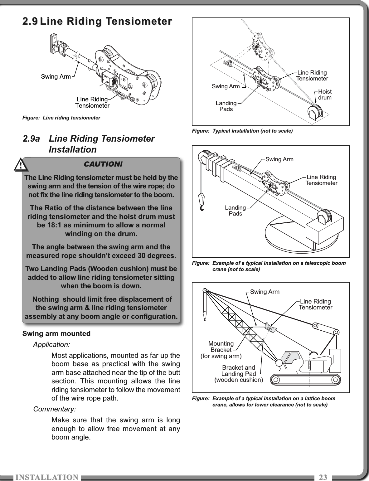 ISTALLATIOISTALLATIO 23232.92.9 Line Riding TensiometerLine Riding Tensiometer2.9a Line Riding TensiometerInstallationSwing arm mountedApplication:Most applications, mounted as far up theboom base as practical with the swingarm base attached near the tip of the buttsection. This mounting allows the lineriding tensiometer to follow the movementof the wire rope path.Commentary:Make sure that the swing arm is longenough to allow free movement at anyboom angle.Swing ArmLine RidingTensiometerFigure: Line riding tensiometerLine RidingTensiometerSwing ArmBracket andLanding Pad(wooden cushion)MountingBracket(for swing arm)Figure: Example of a typical installation on a lattice boomcrane, allows for lower clearance (not to scale)CAUTION!The Line Riding tensiometer must be held by theswing arm and the tension of the wire rope; donot fix the line riding tensiometer to the boom.The Ratio of the distance between the lineriding tensiometer and the hoist drum mustbe 18:1 as minimum to allow a normalwinding on the drum.The angle between the swing arm and themeasured rope shouldn’t exceed 30 degrees.Two Landing Pads (Wooden cushion) must beadded to allow line riding tensiometer sittingwhen the boom is down.Nothing  should limit free displacement ofthe swing arm &amp; line riding tensiometerassembly at any boom angle or configuration.!!Swing ArmLine RidingTensiometerLandingPadsFigure: Example of a typical installation on a telescopic boomcrane (not to scale)Swing ArmLine RidingTensiometerHoistdrumLandingPadsFigure: Typical installation (not to scale)