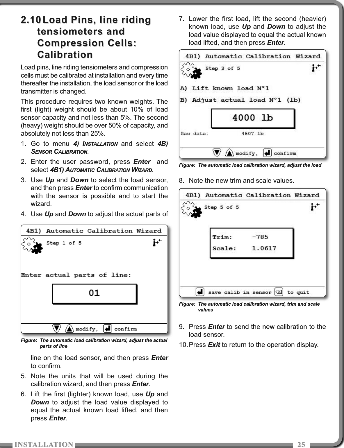 ISTALLATIOISTALLATIO 25252.102.10 Load Pins, line ridingLoad Pins, line ridingtensiometers andtensiometers andCompression Cells:Compression Cells:CalibrationCalibrationLoad pins, line riding tensiometers and compressioncells must be calibrated at installation and every timethereafter the installation, the load sensor or the loadtransmitter is changed.This procedure requires two known weights. Thefirst (light) weight should be about 10% of loadsensor capacity and not less than 5%. The second(heavy) weight should be over 50% of capacity, andabsolutely not less than 25%.1. Go to menu 4) INSTALLATION and select 4B)SENSOR CALIBRATION.2. Enter the user password, press Enter andselect 4B1) AUTOMATIC CALIBRATION WIZARD.3. Use Up and Down to select the load sensor,and then press Enter to confirm communicationwith the sensor is possible and to start thewizard.4. Use Up and Down to adjust the actual parts ofline on the load sensor, and then press Enterto confirm.5. Note the units that will be used during thecalibration wizard, and then press Enter.6. Lift the first (lighter) known load, use Up andDown to adjust the load value displayed toequal the actual known load lifted, and thenpress Enter.7. Lower the first load, lift the second (heavier)known load, use Up and Down to adjust theload value displayed to equal the actual knownload lifted, and then press Enter.8. Note the new trim and scale values.9. Press Enter to send the new calibration to theload sensor. 10.Press Exit to return to the operation display.Figure: The automatic load calibration wizard, adjust the actualparts of lineFigure: The automatic load calibration wizard, adjust the loadFigure: The automatic load calibration wizard, trim and scalevalues