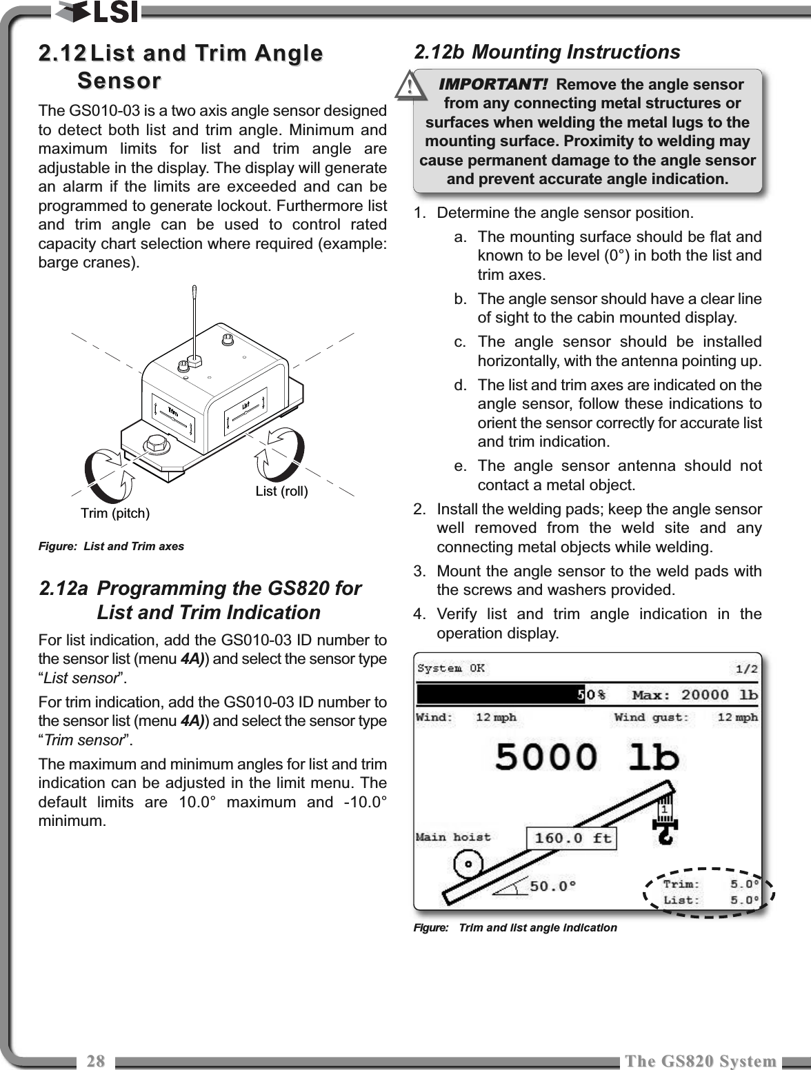 2828 The GS820 SystemThe GS820 System2.122.12 List and Trim AngleList and Trim AngleSensorSensorThe GS010-03 is a two axis angle sensor designedto detect both list and trim angle. Minimum andmaximum limits for list and trim angle areadjustable in the display. The display will generatean alarm if the limits are exceeded and can beprogrammed to generate lockout. Furthermore listand trim angle can be used to control ratedcapacity chart selection where required (example:barge cranes).2.12a Programming the GS820 forList and Trim IndicationFor list indication, add the GS010-03 ID number tothe sensor list (menu 4A)) and select the sensor type“List sensor”.For trim indication, add the GS010-03 ID number tothe sensor list (menu 4A)) and select the sensor type“Trim sensor”.The maximum and minimum angles for list and trimindication can be adjusted in the limit menu. Thedefault limits are 10.0° maximum and -10.0°minimum.2.12b Mounting Instructions1. Determine the angle sensor position.a. The mounting surface should be flat andknown to be level (0°) in both the list andtrim axes.b. The angle sensor should have a clear lineof sight to the cabin mounted display.c. The angle sensor should be installedhorizontally, with the antenna pointing up.d. The list and trim axes are indicated on theangle sensor, follow these indications toorient the sensor correctly for accurate listand trim indication.e. The angle sensor antenna should notcontact a metal object.2. Install the welding pads; keep the angle sensorwell removed from the weld site and anyconnecting metal objects while welding.3. Mount the angle sensor to the weld pads withthe screws and washers provided.4. Verify list and trim angle indication in theoperation display.Figure: Trim and list angle indicationList (roll)Trim (pitch)Figure: List and Trim axesIMPORTANT! Remove the angle sensorfrom any connecting metal structures orsurfaces when welding the metal lugs to themounting surface. Proximity to welding maycause permanent damage to the angle sensorand prevent accurate angle indication.!!