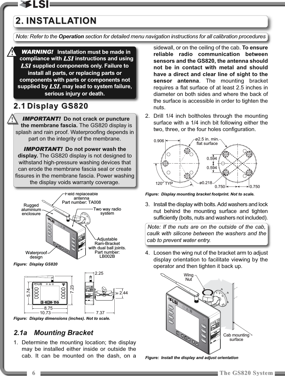 66The GS820 SystemThe GS820 System2.12.1 Display GS820Display GS8202.1a Mounting Bracket1. Determine the mounting location; the displaymay be installed either inside or outside thecab. It can be mounted on the dash, on asidewall, or on the ceiling of the cab. To ensurereliable radio communication betweensensors and the GS820, the antenna shouldnot be in contact with metal and shouldhave a direct and clear line of sight to thesensor antenna. The mounting bracketrequires a flat surface of at least 2.5 inches indiameter on both sides and where the back ofthe surface is accessible in order to tighten thenuts.2. Drill 1/4 inch boltholes through the mountingsurface with a 1/4 inch bit following either thetwo, three, or the four holes configuration.3. Install the display with bolts. Add washers and locknut behind the mounting surface and tightensufficiently (bolts, nuts and washers not included).4. Loosen the wing nut of the bracket arm to adjustdisplay orientation to facilitate viewing by theoperator and then tighten it back up. 2.2. INSTALLATIONINSTALLATIONCab mountingsurfaceWingNutFigure: Display mounting bracket footprint. Not to scale.Figure: Install the display and adjust orientation10.738.757.377.232.442.25AdjustableRam-Bracketwith dual ball joints.Part number:LB002BRuggedaluminiumenclosureTwo way radiosystemWaterproofdesignField replaceableantennaPart number: TA0085.74Figure: Display GS820Figure: Display dimensions (inches). Not to scale.0.750 0.7500.906ø0.218ø2.5 in. min.flat surface120° TYP0.5940.594IMPORTANT! Do not crack or puncturethe membrane fascia. The GS820 display issplash and rain proof. Waterproofing depends inpart on the integrity of the membrane.IMPORTANT!Do not power wash thedisplay. The GS820 display is not designed towithstand high-pressure washing devices thatcan erode the membrane fascia seal or createfissures in the membrane fascia. Power washingthe display voids warranty coverage.!!Note: If the nuts are on the outside of the cab,caulk with silicone between the washers and thecab to prevent water entry.WARNING!Installation must be made incompliance with LSILSI instructions and usingLSI LSI supplied components only. Failure toinstall all parts, or replacing parts orcomponents with parts or components notsupplied by LSILSI, may lead to system failure,serious injury or death.!!Note: Refer to the Operation section for detailed menu navigation instructions for all calibration procedures