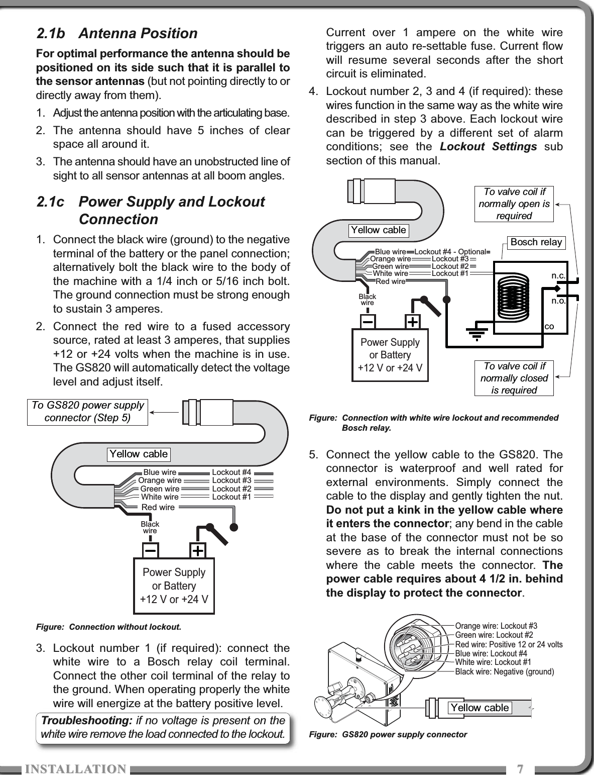 ISTALLATIOISTALLATIO 772.1b Antenna PositionFor optimal performance the antenna should bepositioned on its side such that it is parallel tothe sensor antennas (but not pointing directly to ordirectly away from them).1. Adjust the antenna position with the articulating base.2. The antenna should have 5 inches of clearspace all around it.3. The antenna should have an unobstructed line ofsight to all sensor antennas at all boom angles.2.1c Power Supply and LockoutConnection1. Connect the black wire (ground) to the negativeterminal of the battery or the panel connection;alternatively bolt the black wire to the body ofthe machine with a 1/4 inch or 5/16 inch bolt.The ground connection must be strong enoughto sustain 3 amperes. 2. Connect the red wire to a fused accessorysource, rated at least 3 amperes, that supplies+12 or +24 volts when the machine is in use.The GS820 will automatically detect the voltagelevel and adjust itself. 3. Lockout number 1 (if required): connect thewhite wire to a Bosch relay coil terminal.Connect the other coil terminal of the relay tothe ground. When operating properly the whitewire will energize at the battery positive level.Current over 1 ampere on the white wiretriggers an auto re-settable fuse. Current flowwill resume several seconds after the shortcircuit is eliminated.4. Lockout number 2, 3 and 4 (if required): thesewires function in the same way as the white wiredescribed in step 3 above. Each lockout wirecan be triggered by a different set of alarmconditions; see the Lockout Settings subsection of this manual.5. Connect the yellow cable to the GS820. Theconnector is waterproof and well rated forexternal environments. Simply connect thecable to the display and gently tighten the nut.Do not put a kink in the yellow cable whereit enters the connector; any bend in the cableat the base of the connector must not be sosevere as to break the internal connectionswhere the cable meets the connector. Thepower cable requires about 4 1/2 in. behindthe display to protect the connector.Power Supplyor Battery+12 V or +24 VBlackwireRed wireWhite wireOrange wireGreen wireBlue wireLockout #1Lockout #2Lockout #3Lockout #4Yellow cableTo GS820 power supply connector (Step 5)n.c.n.o.coPower Supplyor Battery+12 V or +24 VBlackwireRed wireWhite wireOrange wireGreen wireBlue wireLockout #1Lockout #2Lockout #3Lockout #4 - OptionalTo valve coil ifnormally open isrequiredYellow cableTo valve coil if normally closed is requiredBosch relayYellow cableBlack wire: Negative (ground)Red wire: Positive 12 or 24 voltsWhite wire: Lockout #1Orange wire: Lockout #3Green wire: Lockout #2Blue wire: Lockout #4Figure: Connection without lockout.Figure: Connection with white wire lockout and recommendedBosch relay.Figure: GS820 power supply connectorTroubleshooting: if no voltage is present on thewhite wire remove the load connected to the lockout. 
