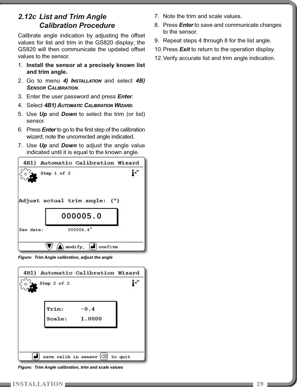 ISTALLATIOISTALLATIO 29292.12c List and Trim AngleCalibration ProcedureCalibrate angle indication by adjusting the offsetvalues for list and trim in the GS820 display; theGS820 will then communicate the updated offsetvalues to the sensor.1. Install the sensor at a precisely known listand trim angle.2. Go to menu 4) INSTALLATION and select 4B)SENSOR CALIBRATION.3. Enter the user password and press Enter.4. Select 4B1) AUTOMATIC CALIBRATION WIZARD.5. Use Up and Down to select the trim (or list)sensor.6. Press Enter to go to the first step of the calibrationwizard; note the uncorrected angle indicated.7. Use Up and Down to adjust the angle valueindicated until it is equal to the known angle.7. Note the trim and scale values.8. Press Enter to save and communicate changesto the sensor.9. Repeat steps 4 through 8 for the list angle.10.Press Exit to return to the operation display.12.Verify accurate list and trim angle indication.Figure: Trim Angle calibration, adjust the angleFigure: Trim Angle calibration, trim and scale values