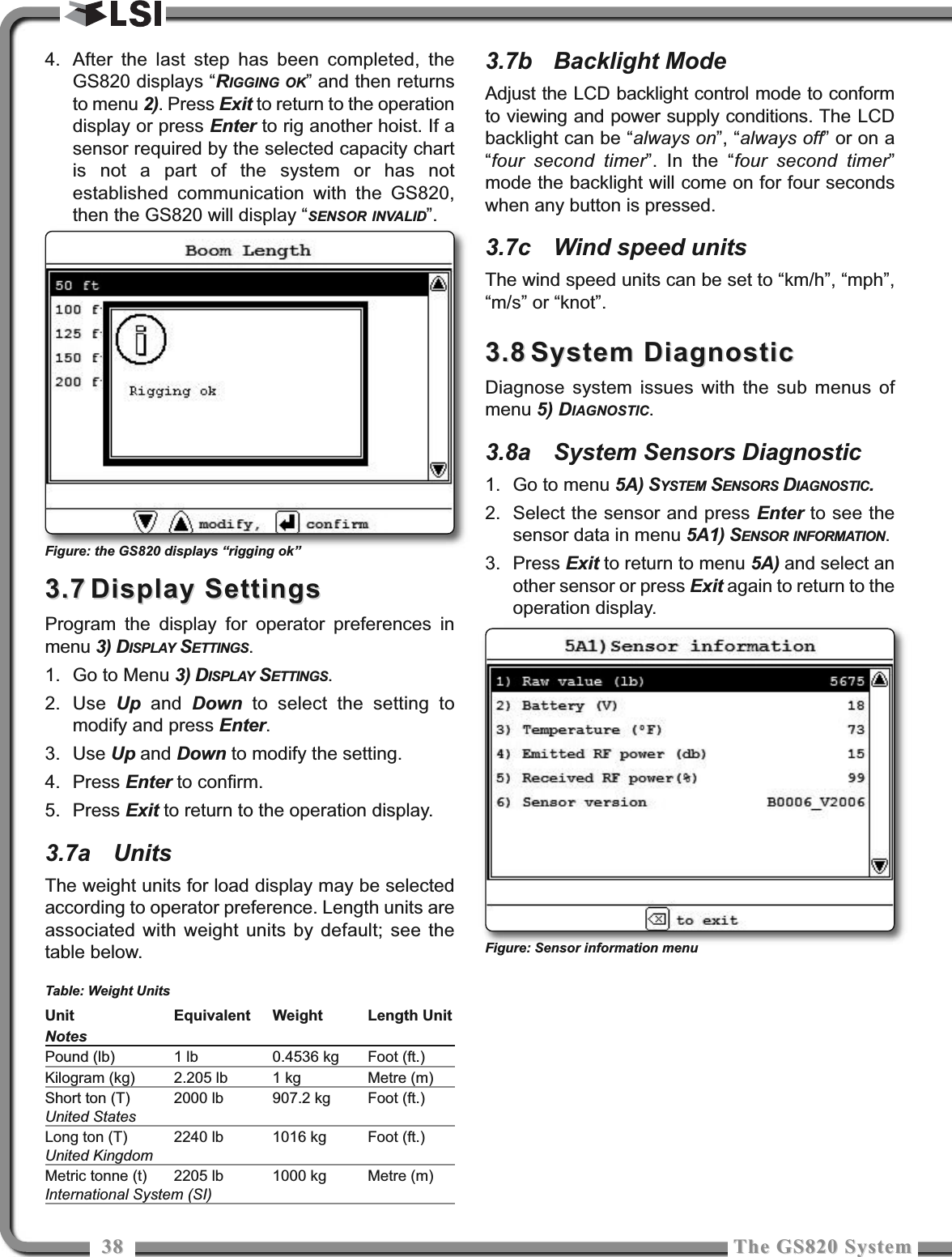 3838 The GS820 SystemThe GS820 System4. After the last step has been completed, theGS820 displays “RIGGING OK” and then returnsto menu 2). Press Exit to return to the operationdisplay or press Enter to rig another hoist. If asensor required by the selected capacity chartis not a part of the system or has notestablished communication with the GS820,then the GS820 will display “SENSOR INVALID”.3.73.7 Display SettingsDisplay SettingsProgram the display for operator preferences inmenu 3) DISPLAY SETTINGS.1. Go to Menu 3) DISPLAY SETTINGS.2. Use  Up and  Down to select the setting tomodify and press Enter.3. Use Up and Down to modify the setting.4. Press Enter to confirm.5. Press Exit to return to the operation display.3.7a UnitsThe weight units for load display may be selectedaccording to operator preference. Length units areassociated with weight units by default; see thetable below. Table: Weight Units3.7b Backlight ModeAdjust the LCD backlight control mode to conformto viewing and power supply conditions. The LCDbacklight can be “always on”, “always off” or on a“four second timer”. In the “four second timer”mode the backlight will come on for four secondswhen any button is pressed.3.7c Wind speed unitsThe wind speed units can be set to “km/h”, “mph”,“m/s” or “knot”.3.83.8 System DiagnosticSystem DiagnosticDiagnose system issues with the sub menus ofmenu 5) DIAGNOSTIC.3.8a System Sensors Diagnostic1. Go to menu 5A) SYSTEM SENSORS DIAGNOSTIC.2. Select the sensor and press Enter to see thesensor data in menu 5A1) SENSOR INFORMATION.3. Press Exit to return to menu 5A) and select another sensor or press Exit again to return to theoperation display.Unit Equivalent Weight Length UnitNotesPound (lb) 1 lb 0.4536 kg Foot (ft.)Kilogram (kg) 2.205 lb 1 kg Metre (m)Short ton (T) 2000 lb 907.2 kg Foot (ft.)United StatesLong ton (T) 2240 lb 1016 kg Foot (ft.)United KingdomMetric tonne (t) 2205 lb 1000 kg Metre (m)International System (SI)Figure: Sensor information menuFigure: the GS820 displays “rigging ok”