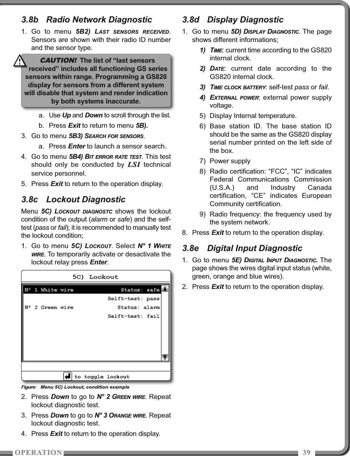OPERATIOOPERATIO 39393.8b Radio Network Diagnostic1. Go to menu 5B2) LAST SENSORS RECEIVED.Sensors are shown with their radio ID numberand the sensor type.a. Use Up and Down to scroll through the list.b. Press Exit to return to menu 5B).3. Go to menu 5B3) SEARCH FOR SENSORS.a. Press Enter to launch a sensor search.4. Go to menu 5B4) BIT ERROR RATE TEST. This testshould only be conducted by LSILSI technicalservice personnel.5. Press Exit to return to the operation display.3.8c Lockout DiagnosticMenu  5C) LOCKOUT DIAGNOSTC shows the lockoutcondition of the output (alarm or safe) and the self-test (pass or fail); it is recommended to manually testthe lockout condition;1. Go to menu 5C) LOCKOUT. Select N° 1 WHITEWIRE. To temporarily activate or desactivate thelockout relay press Enter.Figure: Menu 5C) Lockout, condition example2. Press Down to go to N° 2 GREEN WIRE. Repeatlockout diagnostic test.3. Press Down to go to N° 3 ORANGE WIRE. Repeatlockout diagnostic test.4. Press Exit to return to the operation display.3.8d Display Diagnostic1. Go to menu 5D) DISPLAY DIAGNOSTIC. The pageshows different informations;1) TIME: current time according to the GS820internal clock.2) DATE: current date according to theGS820 internal clock.3) TIME CLOCK BATTERY: self-test pass or fail.4) EXTERNAL POWER: external power supplyvoltage.5) Display Internal temperature.6) Base station ID. The base station IDshould be the same as the GS820 displayserial number printed on the left side ofthe box.7) Power supply8) Radio certification: “FCC”, “IC” indicatesFederal Communications Commission(U.S.A.) and Industry Canadacertification, “CE” indicates EuropeanCommunity certification.9) Radio frequency: the frequency used bythe system network.8. Press Exit to return to the operation display.3.8e Digital Input Diagnostic1. Go to menu 5E) DIGITAL INPUT DIAGNOSTIC. Thepage shows the wires digital input status (white,green, orange and blue wires).2. Press Exit to return to the operation display.CAUTION!The list of “last sensorsreceived” includes all functioning GS seriessensors within range. Programming a GS820display for sensors from a different systemwill disable that system and render indicationby both systems inaccurate.!!