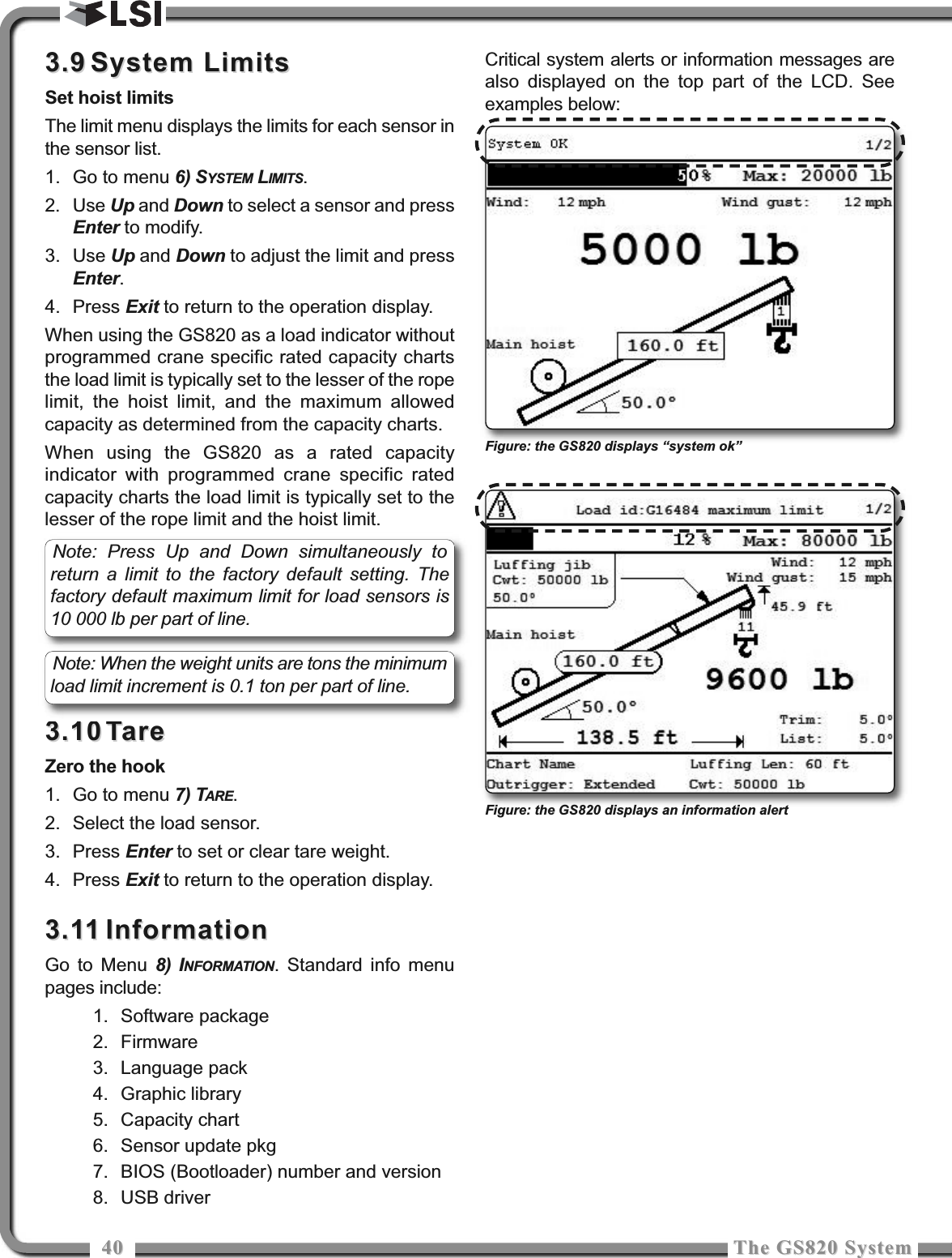 4040 The GS820 SystemThe GS820 System3.93.9 System LimitsSystem LimitsSet hoist limitsThe limit menu displays the limits for each sensor inthe sensor list.1. Go to menu 6) SYSTEM LIMITS.2. Use Up and Down to select a sensor and pressEnter to modify.3. Use Up and Down to adjust the limit and pressEnter.4. Press Exit to return to the operation display.When using the GS820 as a load indicator withoutprogrammed crane specific rated capacity chartsthe load limit is typically set to the lesser of the ropelimit, the hoist limit, and the maximum allowedcapacity as determined from the capacity charts.When using the GS820 as a rated capacityindicator with programmed crane specific ratedcapacity charts the load limit is typically set to thelesser of the rope limit and the hoist limit.3.103.10 TareTareZero the hook1. Go to menu 7) TARE.2. Select the load sensor.3. Press Enter to set or clear tare weight.4. Press Exit to return to the operation display.3.113.11 InformationInformationGo to Menu 8) INFORMATION. Standard info menupages include:1. Software package2. Firmware3. Language pack4. Graphic library5. Capacity chart6. Sensor update pkg7. BIOS (Bootloader) number and version8. USB driverCritical system alerts or information messages arealso displayed on the top part of the LCD. Seeexamples below:Note: Press Up and Down simultaneously toreturn a limit to the factory default setting. Thefactory default maximum limit for load sensors is10 000 lb per part of line.Note: When the weight units are tons the minimumload limit increment is 0.1 ton per part of line.Figure: the GS820 displays “system ok”Figure: the GS820 displays an information alert