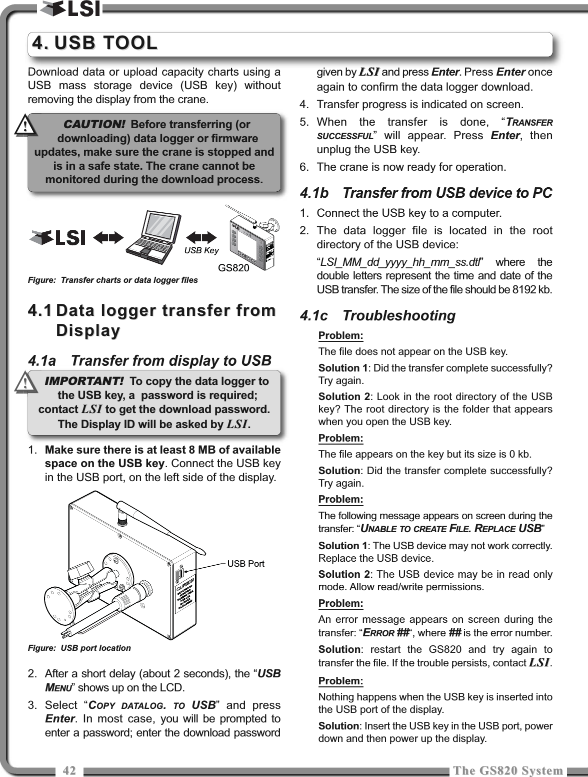 4242 The GS820 SystemThe GS820 SystemDownload data or upload capacity charts using aUSB mass storage device (USB key) withoutremoving the display from the crane.4.14.1 Data logger transfer fromData logger transfer fromDisplayDisplay4.1a Transfer from display to USB1. Make sure there is at least 8 MB of availablespace on the USB key. Connect the USB keyin the USB port, on the left side of the display.2. After a short delay (about 2 seconds), the “USBMENU” shows up on the LCD.3. Select “COPY DATALOG.  TO USB” and pressEnter. In most case, you will be prompted toenter a password; enter the download passwordgiven by LSILSI and press Enter. Press Enter onceagain to confirm the data logger download.4. Transfer progress is indicated on screen.5. When the transfer is done, “TRANSFERSUCCESSFUL” will appear. Press Enter, thenunplug the USB key.6. The crane is now ready for operation.4.1b Transfer from USB device to PC1. Connect the USB key to a computer.2. The data logger file is located in the rootdirectory of the USB device:“LSI_MM_dd_yyyy_hh_mm_ss.dtl” where thedouble letters represent the time and date of theUSB transfer. The size of the file should be 8192 kb.4.1c TroubleshootingProblem:The file does not appear on the USB key.Solution 1: Did the transfer complete successfully?Try again.Solution 2: Look in the root directory of the USBkey? The root directory is the folder that appearswhen you open the USB key.Problem:The file appears on the key but its size is 0 kb.Solution: Did the transfer complete successfully?Try again.Problem:The following message appears on screen during thetransfer: “UNABLE TO CREATE FILE. REPLACE USB”Solution 1: The USB device may not work correctly.Replace the USB device.Solution 2: The USB device may be in read onlymode. Allow read/write permissions.Problem:An error message appears on screen during thetransfer: “ERROR ##“, where ## is the error number.Solution: restart the GS820 and try again totransfer the file. If the trouble persists, contact LSILSI.Problem:Nothing happens when the USB key is inserted intothe USB port of the display.Solution: Insert the USB key in the USB port, powerdown and then power up the display.4.4. USB TOOLUSB TOOLGS820USB KeyFigure: Transfer charts or data logger filesUSB PortFigure: USB port locationCAUTION!Before transferring (ordownloading) data logger or firmwareupdates, make sure the crane is stopped andis in a safe state. The crane cannot bemonitored during the download process.!!IMPORTANT! To copy the data logger tothe USB key, a  password is required;contact LSILSI to get the download password.The Display ID will be asked by LSILSI.!!