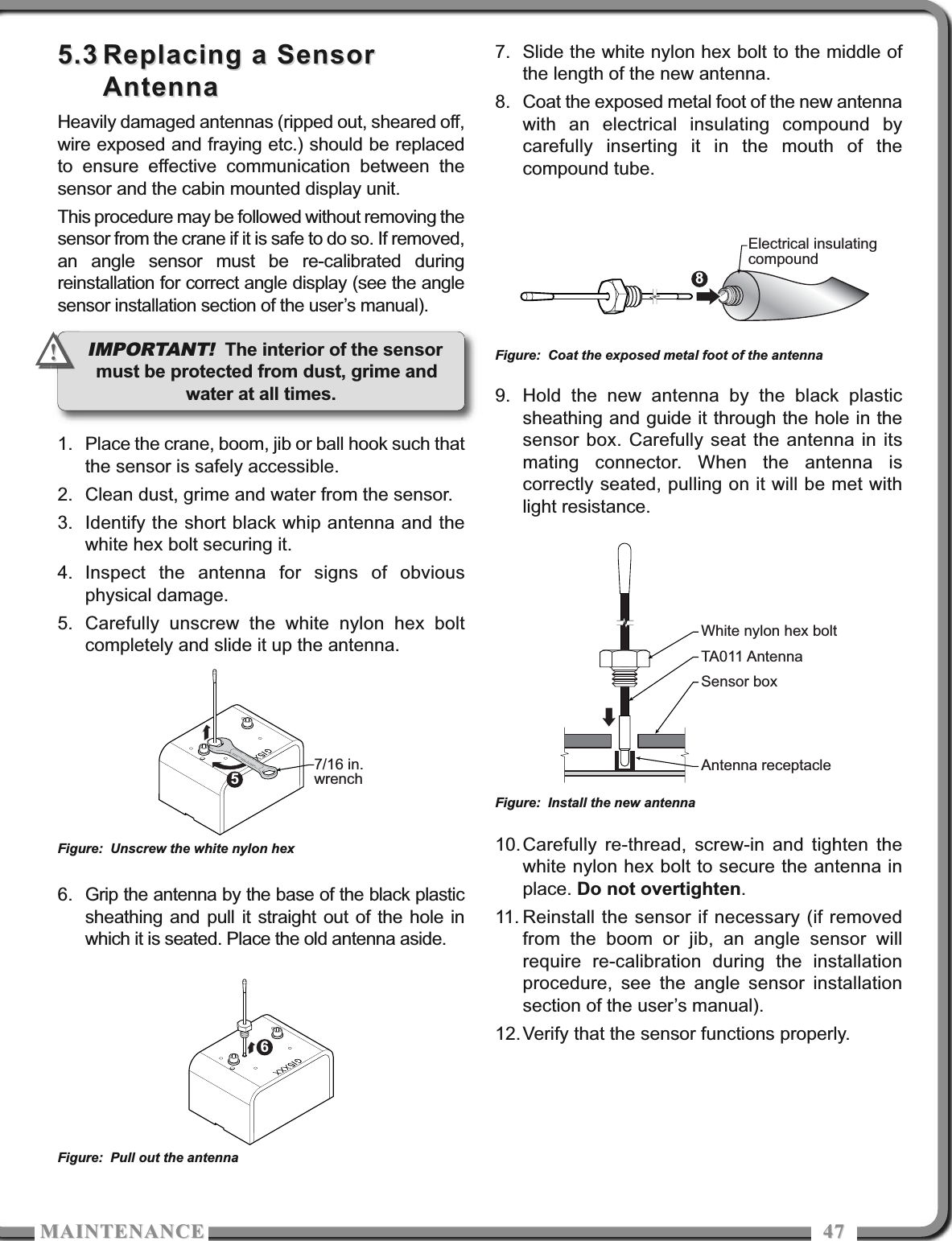MAITEACEMAITEACE 47475.35.3 Replacing a SensorReplacing a SensorAntennaAntennaHeavily damaged antennas (ripped out, sheared off,wire exposed and fraying etc.) should be replacedto ensure effective communication between thesensor and the cabin mounted display unit.This procedure may be followed without removing thesensor from the crane if it is safe to do so. If removed,an angle sensor must be re-calibrated duringreinstallation for correct angle display (see the anglesensor installation section of the user’s manual).1. Place the crane, boom, jib or ball hook such thatthe sensor is safely accessible.2. Clean dust, grime and water from the sensor.3. Identify the short black whip antenna and thewhite hex bolt securing it.4. Inspect the antenna for signs of obviousphysical damage.5. Carefully unscrew the white nylon hex boltcompletely and slide it up the antenna.6. Grip the antenna by the base of the black plasticsheathing and pull it straight out of the hole inwhich it is seated. Place the old antenna aside.7. Slide the white nylon hex bolt to the middle ofthe length of the new antenna.8. Coat the exposed metal foot of the new antennawith an electrical insulating compound bycarefully inserting it in the mouth of thecompound tube.9. Hold the new antenna by the black plasticsheathing and guide it through the hole in thesensor box. Carefully seat the antenna in itsmating connector. When the antenna iscorrectly seated, pulling on it will be met withlight resistance.10.Carefully re-thread, screw-in and tighten thewhite nylon hex bolt to secure the antenna inplace. Do not overtighten.11. Reinstall the sensor if necessary (if removedfrom the boom or jib, an angle sensor willrequire re-calibration during the installationprocedure, see the angle sensor installationsection of the user’s manual).12.Verify that the sensor functions properly.57/16 in.wrenchFigure: Unscrew the white nylon hex6Figure: Pull out the antenna8Electrical insulatingcompoundFigure: Coat the exposed metal foot of the antennaWhite nylon hex boltTA011 AntennaSensor boxAntenna receptacleFigure: Install the new antennaIMPORTANT! The interior of the sensormust be protected from dust, grime andwater at all times.!!