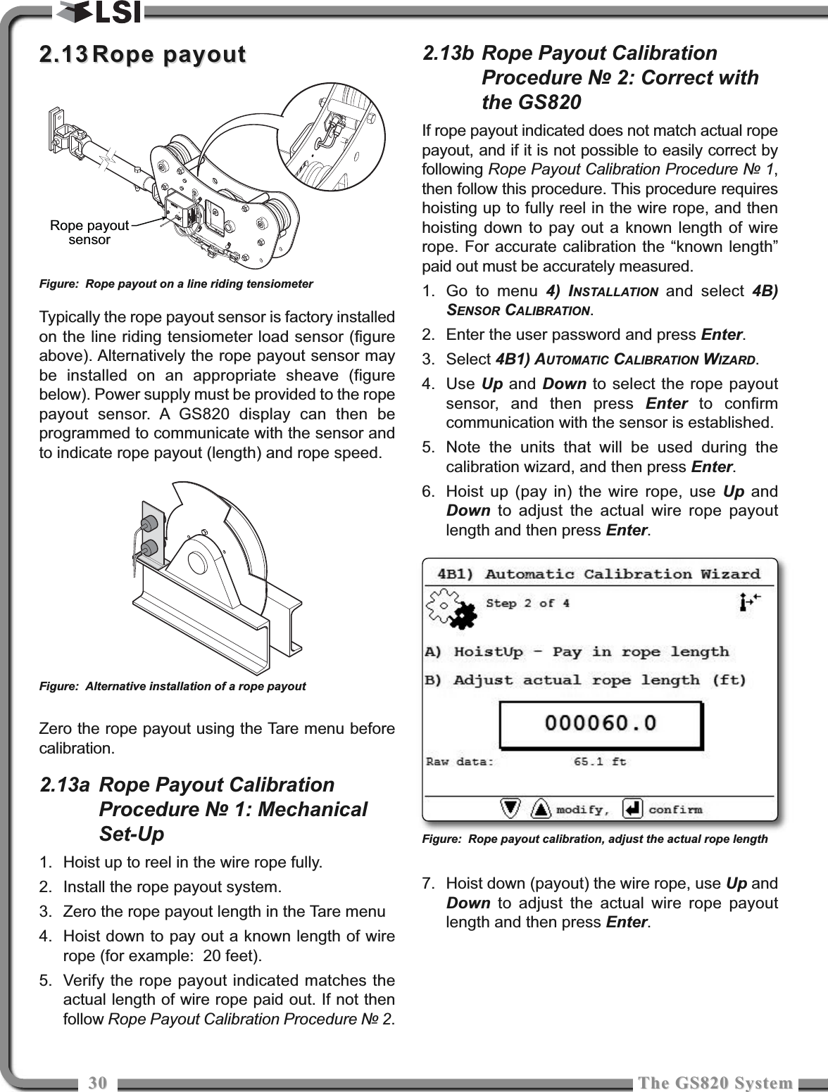 3030 The GS820 SystemThe GS820 System2.132.13 Rope payoutRope payoutTypically the rope payout sensor is factory installedon the line riding tensiometer load sensor (figureabove). Alternatively the rope payout sensor maybe installed on an appropriate sheave (figurebelow). Power supply must be provided to the ropepayout sensor. A GS820 display can then beprogrammed to communicate with the sensor andto indicate rope payout (length) and rope speed.Zero the rope payout using the Tare menu beforecalibration.2.13a Rope Payout CalibrationProcedure № 1: MechanicalSet-Up1. Hoist up to reel in the wire rope fully.2. Install the rope payout system.3. Zero the rope payout length in the Tare menu4. Hoist down to pay out a known length of wirerope (for example:  20 feet).5. Verify the rope payout indicated matches theactual length of wire rope paid out. If not thenfollow Rope Payout Calibration Procedure № 2.2.13b Rope Payout CalibrationProcedure № 2: Correct withthe GS820If rope payout indicated does not match actual ropepayout, and if it is not possible to easily correct byfollowing Rope Payout Calibration Procedure № 1,then follow this procedure. This procedure requireshoisting up to fully reel in the wire rope, and thenhoisting down to pay out a known length of wirerope. For accurate calibration the “known length”paid out must be accurately measured.1. Go to menu 4) INSTALLATION and select 4B)SENSOR CALIBRATION.2. Enter the user password and press Enter.3. Select 4B1) AUTOMATIC CALIBRATION WIZARD.4. Use Up and Down to select the rope payoutsensor, and then press Enter to confirmcommunication with the sensor is established.5. Note the units that will be used during thecalibration wizard, and then press Enter.6. Hoist up (pay in) the wire rope, use Up andDown to adjust the actual wire rope payoutlength and then press Enter.7. Hoist down (payout) the wire rope, use Up andDown to adjust the actual wire rope payoutlength and then press Enter.Rope payoutsensorFigure: Rope payout on a line riding tensiometerFigure: Alternative installation of a rope payoutFigure: Rope payout calibration, adjust the actual rope length