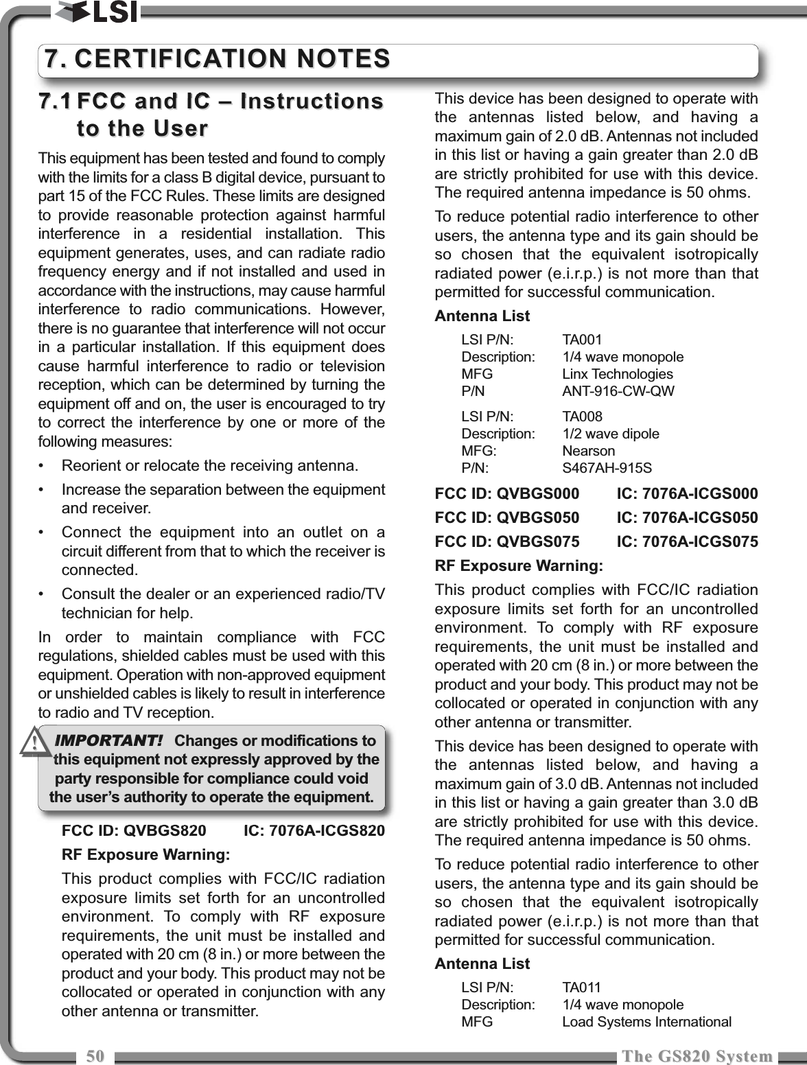 5050 The GS820 SystemThe GS820 System7.17.1 FCC and IC – InstructionsFCC and IC – Instructionsto the Userto the UserThis equipment has been tested and found to complywith the limits for a class B digital device, pursuant topart 15 of the FCC Rules. These limits are designedto provide reasonable protection against harmfulinterference in a residential installation. Thisequipment generates, uses, and can radiate radiofrequency energy and if not installed and used inaccordance with the instructions, may cause harmfulinterference to radio communications. However,there is no guarantee that interference will not occurin a particular installation. If this equipment doescause harmful interference to radio or televisionreception, which can be determined by turning theequipment off and on, the user is encouraged to tryto correct the interference by one or more of thefollowing measures:• Reorient or relocate the receiving antenna.• Increase the separation between the equipmentand receiver.• Connect the equipment into an outlet on acircuit different from that to which the receiver isconnected.• Consult the dealer or an experienced radio/TVtechnician for help.In order to maintain compliance with FCCregulations, shielded cables must be used with thisequipment. Operation with non-approved equipmentor unshielded cables is likely to result in interferenceto radio and TV reception.FCC ID: QVBGS820 IC: 7076A-ICGS820RF Exposure Warning:This product complies with FCC/IC radiationexposure limits set forth for an uncontrolledenvironment. To comply with RF exposurerequirements, the unit must be installed andoperated with 20 cm (8 in.) or more between theproduct and your body. This product may not becollocated or operated in conjunction with anyother antenna or transmitter.This device has been designed to operate withthe antennas listed below, and having amaximum gain of 2.0 dB. Antennas not includedin this list or having a gain greater than 2.0 dBare strictly prohibited for use with this device.The required antenna impedance is 50 ohms.To reduce potential radio interference to otherusers, the antenna type and its gain should beso chosen that the equivalent isotropicallyradiated power (e.i.r.p.) is not more than thatpermitted for successful communication.Antenna ListLSI P/N: TA001Description: 1/4 wave monopoleMFG Linx TechnologiesP/N ANT-916-CW-QWLSI P/N: TA008Description: 1/2 wave dipoleMFG: NearsonP/N: S467AH-915SFCC ID: QVBGS000 IC: 7076A-ICGS000FCC ID: QVBGS050 IC: 7076A-ICGS050FCC ID: QVBGS075 IC: 7076A-ICGS075RF Exposure Warning:This product complies with FCC/IC radiationexposure limits set forth for an uncontrolledenvironment. To comply with RF exposurerequirements, the unit must be installed andoperated with 20 cm (8 in.) or more between theproduct and your body. This product may not becollocated or operated in conjunction with anyother antenna or transmitter.This device has been designed to operate withthe antennas listed below, and having amaximum gain of 3.0 dB. Antennas not includedin this list or having a gain greater than 3.0 dBare strictly prohibited for use with this device.The required antenna impedance is 50 ohms.To reduce potential radio interference to otherusers, the antenna type and its gain should beso chosen that the equivalent isotropicallyradiated power (e.i.r.p.) is not more than thatpermitted for successful communication.Antenna ListLSI P/N: TA011Description: 1/4 wave monopoleMFG Load Systems International7.7. CERTIFICATION NOTESCERTIFICATION NOTESIMPORTANT!Changes or modifications tothis equipment not expressly approved by theparty responsible for compliance could voidthe user’s authority to operate the equipment.!!
