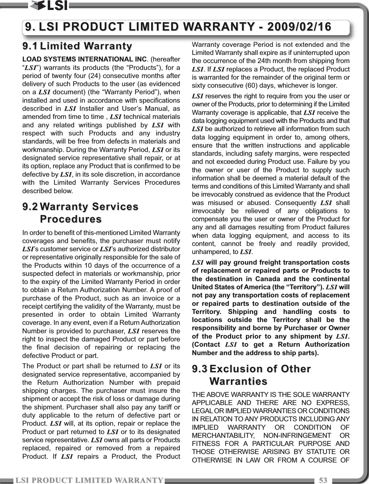 LSI PRODUCT LIMITED WARRATYLSI PRODUCT LIMITED WARRATY 53539.19.1 Limited WarrantyLimited WarrantyLOAD SYSTEMS INTERNATIONAL INC. (hereafter“LSILSI”) warrants its products (the “Products”), for aperiod of twenty four (24) consecutive months afterdelivery of such Products to the user (as evidencedon a LSILSI document) (the “Warranty Period”), wheninstalled and used in accordance with specificationsdescribed in LSILSI Installer and User’s Manual, asamended from time to time , LSILSI technical materialsand any related writings published by LSILSI withrespect with such Products and any industrystandards, will be free from defects in materials andworkmanship. During the Warranty Period, LSILSI or itsdesignated service representative shall repair, or atits option, replace any Product that is confirmed to bedefective by LSILSI, in its sole discretion, in accordancewith the Limited Warranty Services Proceduresdescribed below.9.29.2 Warranty ServicesWarranty ServicesProceduresProceduresIn order to benefit of this-mentioned Limited Warrantycoverages and benefits, the purchaser must notifyLSILSI’s customer service or LSILSI’s authorized distributoror representative originally responsible for the sale ofthe Products within 10 days of the occurrence of asuspected defect in materials or workmanship, priorto the expiry of the Limited Warranty Period in orderto obtain a Return Authorization Number. A proof ofpurchase of the Product, such as an invoice or areceipt certifying the validity of the Warranty, must bepresented in order to obtain Limited Warrantycoverage. In any event, even if a Return AuthorizationNumber is provided to purchaser, LSILSI reserves theright to inspect the damaged Product or part beforethe final decision of repairing or replacing thedefective Product or part.The Product or part shall be returned to LSILSI or itsdesignated service representative, accompanied bythe Return Authorization Number with prepaidshipping charges. The purchaser must insure theshipment or accept the risk of loss or damage duringthe shipment. Purchaser shall also pay any tariff orduty applicable to the return of defective part orProduct. LSILSI will, at its option, repair or replace theProduct or part returned to LSILSI or to its designatedservice representative. LSILSI owns all parts or Productsreplaced, repaired or removed from a repairedProduct. If LSILSI repairs a Product, the ProductWarranty coverage Period is not extended and theLimited Warranty shall expire as if uninterrupted uponthe occurrence of the 24th month from shipping fromLSILSI. If LSILSI replaces a Product, the replaced Productis warranted for the remainder of the original term orsixty consecutive (60) days, whichever is longer.LSILSI reserves the right to require from you the user orowner of the Products, prior to determining if the LimitedWarranty coverage is applicable, that LSILSI receive thedata logging equipment used with the Products and thatLSILSI be authorized to retrieve all information from suchdata logging equipment in order to, among others,ensure that the written instructions and applicablestandards, including safety margins, were respectedand not exceeded during Product use. Failure by youthe owner or user of the Product to supply suchinformation shall be deemed a material default of theterms and conditions of this Limited Warranty and shallbe irrevocably construed as evidence that the Productwas misused or abused. Consequently LSILSI shallirrevocably be relieved of any obligations tocompensate you the user or owner of the Product forany and all damages resulting from Product failureswhen data logging equipment, and access to itscontent, cannot be freely and readily provided,unhampered, to LSILSI.LSILSI will pay ground freight transportation costsof replacement or repaired parts or Products tothe destination in Canada and the continentalUnited States of America (the “Territory”). LSILSI willnot pay any transportation costs of replacementor repaired parts to destination outside of theTerritory. Shipping and handling costs tolocations outside the Territory shall be theresponsibility and borne by Purchaser or Ownerof the Product prior to any shipment by LSILSI.(Contact  LSILSI to get a Return AuthorizationNumber and the address to ship parts).9.39.3 Exclusion of OtherExclusion of OtherWarrantiesWarrantiesTHE ABOVE WARRANTY IS THE SOLE WARRANTYAPPLICABLE AND THERE ARE NO EXPRESS,LEGAL OR IMPLIED WARRANTIES OR CONDITIONSIN RELATION TO ANY PRODUCTS INCLUDING ANYIMPLIED WARRANTY OR CONDITION OFMERCHANTABILITY, NON-INFRINGEMENT ORFITNESS FOR A PARTICULAR PURPOSE ANDTHOSE OTHERWISE ARISING BY STATUTE OROTHERWISE IN LAW OR FROM A COURSE OF9.9. LSI PRODUCT LIMITED WARRANTY - 2009/02/16LSI PRODUCT LIMITED WARRANTY - 2009/02/16