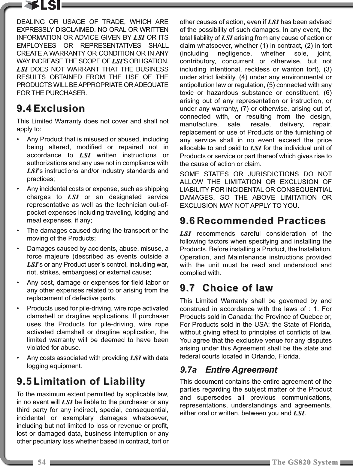 5454 The GS820 SystemThe GS820 SystemDEALING OR USAGE OF TRADE, WHICH AREEXPRESSLY DISCLAIMED. NO ORAL OR WRITTENINFORMATION OR ADVICE GIVEN BY LSILSI OR ITSEMPLOYEES OR REPRESENTATIVES SHALLCREATE A WARRANTY OR CONDITION OR IN ANYWAY INCREASE THE SCOPE OF LSILSI’S OBLIGATION.LSILSI DOES NOT WARRANT THAT THE BUSINESSRESULTS OBTAINED FROM THE USE OF THEPRODUCTS WILL BE APPROPRIATE OR ADEQUATEFOR THE PURCHASER.9.49.4 ExclusionExclusionThis Limited Warranty does not cover and shall notapply to:• Any Product that is misused or abused, includingbeing altered, modified or repaired not inaccordance to LSILSI written instructions orauthorizations and any use not in compliance withLSILSI’s instructions and/or industry standards andpractices;• Any incidental costs or expense, such as shippingcharges to LSILSI or an designated servicerepresentative as well as the technician out-of-pocket expenses including traveling, lodging andmeal expenses, if any;• The damages caused during the transport or themoving of the Products;• Damages caused by accidents, abuse, misuse, aforce majeure (described as events outside aLSILSI’s or any Product user’s control, including war,riot, strikes, embargoes) or external cause;• Any cost, damage or expenses for field labor orany other expenses related to or arising from thereplacement of defective parts.• Products used for pile-driving, wire rope activatedclamshell or dragline applications. If purchaseruses the Products for pile-driving, wire ropeactivated clamshell or dragline application, thelimited warranty will be deemed to have beenviolated for abuse.• Any costs associated with providing LSILSI with datalogging equipment.9.59.5 Limitation of LiabilityLimitation of LiabilityTo the maximum extent permitted by applicable law,in no event will LSILSI be liable to the purchaser or anythird party for any indirect, special, consequential,incidental or exemplary damages whatsoever,including but not limited to loss or revenue or profit,lost or damaged data, business interruption or anyother pecuniary loss whether based in contract, tort orother causes of action, even if LSILSI has been advisedof the possibility of such damages. In any event, thetotal liability of LSILSI arising from any cause of action orclaim whatsoever, whether (1) in contract, (2) in tort(including negligence, whether sole, joint,contributory, concurrent or otherwise, but notincluding intentional, reckless or wanton tort), (3)under strict liability, (4) under any environmental orantipollution law or regulation, (5) connected with anytoxic or hazardous substance or constituent, (6)arising out of any representation or instruction, orunder any warranty, (7) or otherwise, arising out of,connected with, or resulting from the design,manufacture, sale, resale, delivery, repair,replacement or use of Products or the furnishing ofany service shall in no event exceed the priceallocable to and paid to LSILSI for the individual unit ofProducts or service or part thereof which gives rise tothe cause of action or claim.SOME STATES OR JURISDICTIONS DO NOTALLOW THE LIMITATION OR EXCLUSION OFLIABILITY FOR INCIDENTAL OR CONSEQUENTIALDAMAGES, SO THE ABOVE LIMITATION OREXCLUSION MAY NOT APPLY TO YOU. 9.69.6 Recommended PracticesRecommended PracticesLSILSI recommends careful consideration of thefollowing factors when specifying and installing theProducts. Before installing a Product, the Installation,Operation, and Maintenance instructions providedwith the unit must be read and understood andcomplied with.9.7 9.7  Choice of lawChoice of lawThis Limited Warranty shall be governed by andconstrued in accordance with the laws of : 1. ForProducts sold in Canada: the Province of Quebec or,For Products sold in the USA: the State of Florida,without giving effect to principles of conflicts of law.You agree that the exclusive venue for any disputesarising under this Agreement shall be the state andfederal courts located in Orlando, Florida.9.7a Entire AgreementThis document contains the entire agreement of theparties regarding the subject matter of the Productand supersedes all previous communications,representations, understandings and agreements,either oral or written, between you and LSILSI.