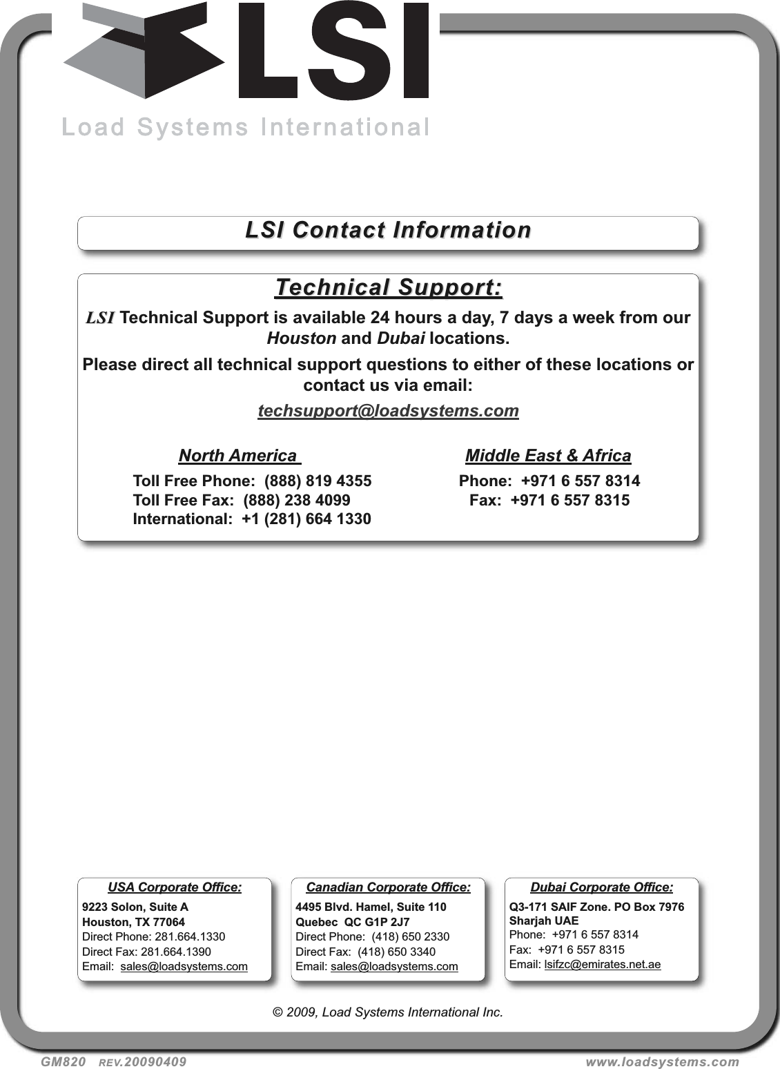 GM820   REV.20090409 www.loadsystems.com© 2009, Load Systems International Inc.Technical Support:Technical Support:LSILSI Technical Support is available 24 hours a day, 7 days a week from ourHouston and Dubai locations.Please direct all technical support questions to either of these locations orcontact us via email:techsupport@loadsystems.comNorth America  Middle East &amp; AfricaToll Free Phone:  (888) 819 4355 Phone:  +971 6 557 8314Toll Free Fax:  (888) 238 4099 Fax:  +971 6 557 8315International:  +1 (281) 664 1330LSI Contact InformationLSI Contact InformationUSA Corporate Office:9223 Solon, Suite AHouston, TX 77064Direct Phone: 281.664.1330Direct Fax: 281.664.1390Email:  sales@loadsystems.comDubai Corporate Office:Q3-171 SAIF Zone. PO Box 7976Sharjah UAEPhone:  +971 6 557 8314Fax:  +971 6 557 8315Email: lsifzc@emirates.net.aeCanadian Corporate Office:4495 Blvd. Hamel, Suite 110Quebec  QC G1P 2J7Direct Phone:  (418) 650 2330Direct Fax:  (418) 650 3340Email: sales@loadsystems.com