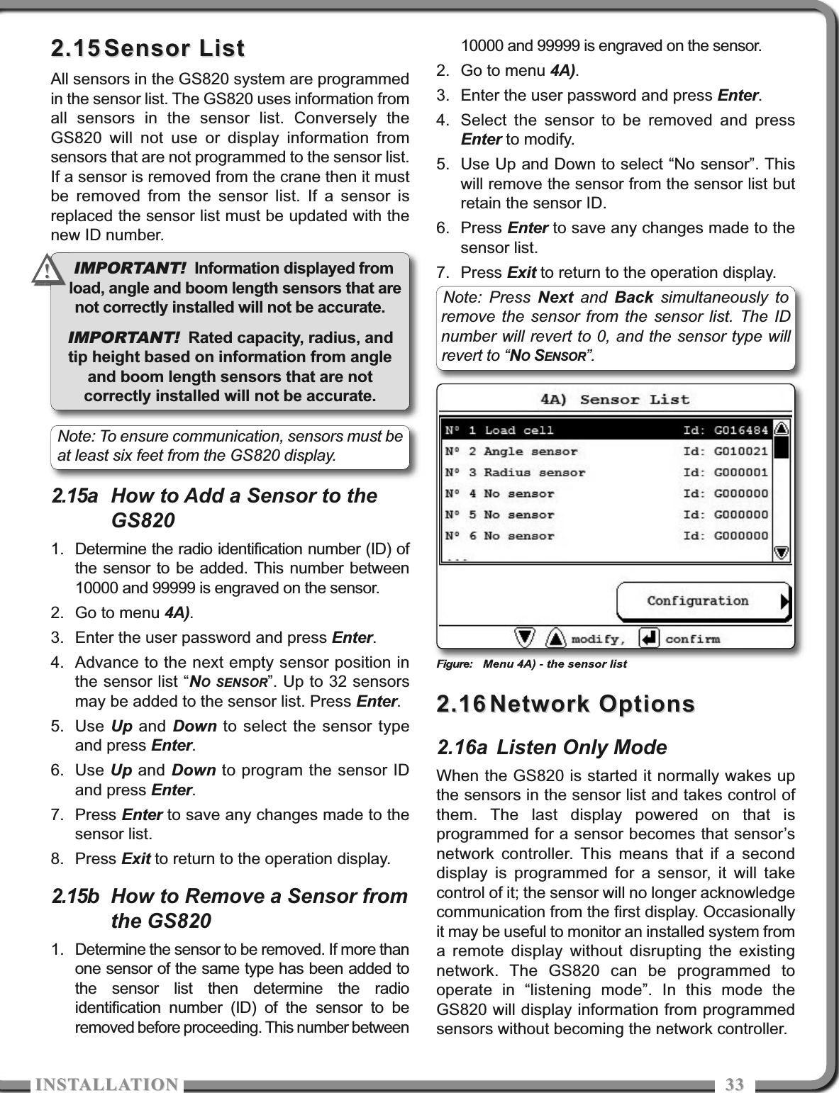 ISTALLATIOISTALLATIO 33332.152.15 Sensor ListSensor ListAll sensors in the GS820 system are programmedin the sensor list. The GS820 uses information fromall sensors in the sensor list. Conversely theGS820 will not use or display information fromsensors that are not programmed to the sensor list.If a sensor is removed from the crane then it mustbe removed from the sensor list. If a sensor isreplaced the sensor list must be updated with thenew ID number.2.15a How to Add a Sensor to theGS8201. Determine the radio identification number (ID) ofthe sensor to be added. This number between10000 and 99999 is engraved on the sensor.2. Go to menu 4A).3. Enter the user password and press Enter.4. Advance to the next empty sensor position inthe sensor list “NO SENSOR”. Up to 32 sensorsmay be added to the sensor list. Press Enter.5. Use Up and  Down to select the sensor typeand press Enter.6. Use Up and Down to program the sensor IDand press Enter. 7. Press Enter to save any changes made to thesensor list.8. Press Exit to return to the operation display.2.15b How to Remove a Sensor fromthe GS8201. Determine the sensor to be removed. If more thanone sensor of the same type has been added tothe sensor list then determine the radioidentification number (ID) of the sensor to beremoved before proceeding. This number between10000 and 99999 is engraved on the sensor.2. Go to menu 4A).3. Enter the user password and press Enter.4. Select the sensor to be removed and pressEnter to modify.5. Use Up and Down to select “No sensor”. Thiswill remove the sensor from the sensor list butretain the sensor ID.6. Press Enter to save any changes made to thesensor list.7. Press Exit to return to the operation display.Figure: Menu 4A) - the sensor list2.162.16 Network OptionsNetwork Options2.16a Listen Only ModeWhen the GS820 is started it normally wakes upthe sensors in the sensor list and takes control ofthem. The last display powered on that isprogrammed for a sensor becomes that sensor’snetwork controller. This means that if a seconddisplay is programmed for a sensor, it will takecontrol of it; the sensor will no longer acknowledgecommunication from the first display. Occasionallyit may be useful to monitor an installed system froma remote display without disrupting the existingnetwork. The GS820 can be programmed tooperate in “listening mode”. In this mode theGS820 will display information from programmedsensors without becoming the network controller. IMPORTANT! Information displayed fromload, angle and boom length sensors that arenot correctly installed will not be accurate.IMPORTANT! Rated capacity, radius, andtip height based on information from angleand boom length sensors that are notcorrectly installed will not be accurate. Note: To ensure communication, sensors must beat least six feet from the GS820 display.!!Note: Press Next and  Back simultaneously toremove the sensor from the sensor list. The IDnumber will revert to 0, and the sensor type willrevert to “NOSENSOR”. 