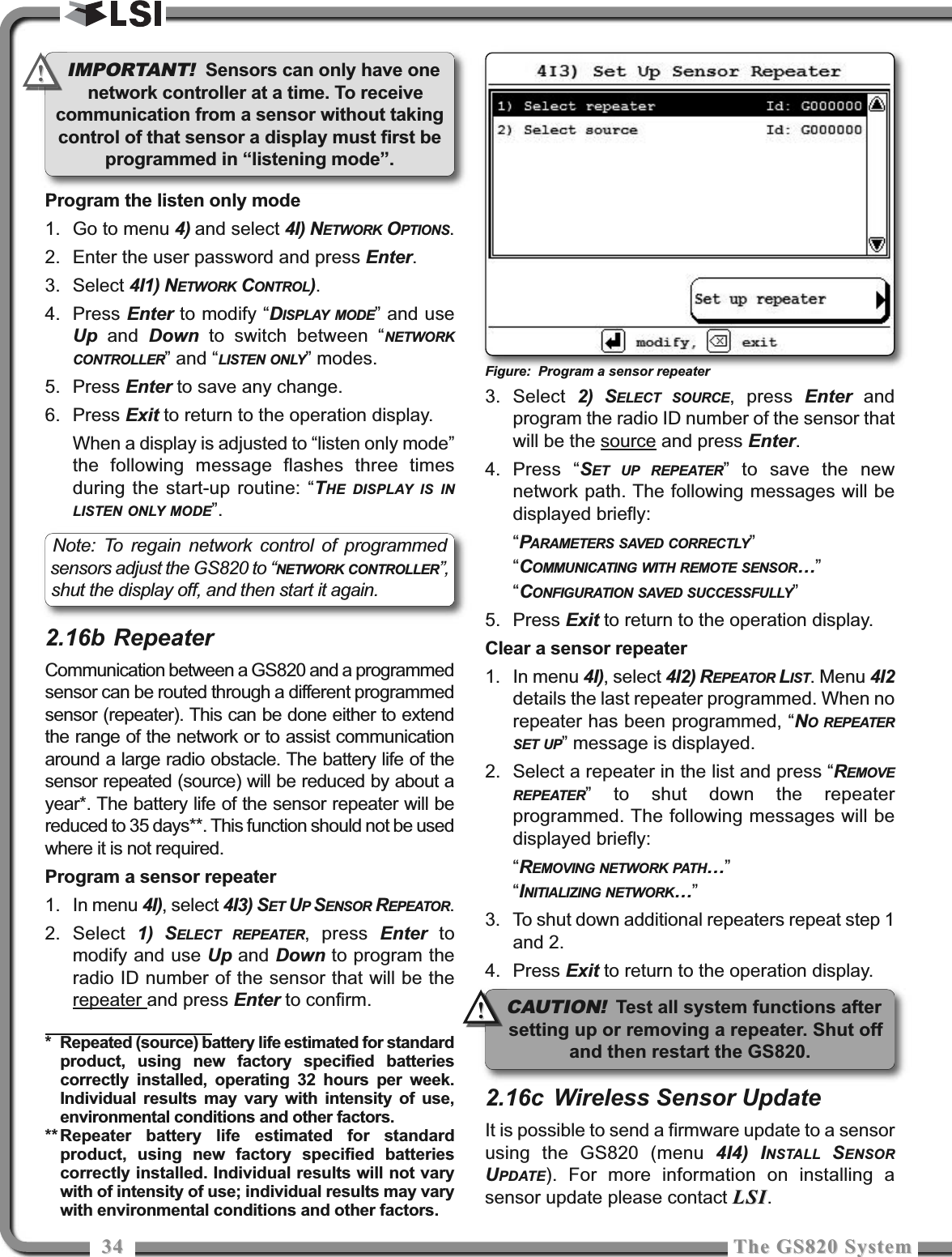 3434 The GS820 SystemThe GS820 SystemProgram the listen only mode1. Go to menu 4) and select 4I) NETWORK OPTIONS.2. Enter the user password and press Enter.3. Select 4I1) NETWORK CONTROL).4. Press Enter to modify “DISPLAY MODE” and useUp and  Down to switch between “NETWORKCONTROLLER” and “LISTEN ONLY” modes.5. Press Enter to save any change.6. Press Exit to return to the operation display.When a display is adjusted to “listen only mode”the following message flashes three timesduring the start-up routine: “THE DISPLAY IS INLISTEN ONLY MODE”.2.16b RepeaterCommunication between a GS820 and a programmedsensor can be routed through a different programmedsensor (repeater). This can be done either to extendthe range of the network or to assist communicationaround a large radio obstacle. The battery life of thesensor repeated (source) will be reduced by about ayear*. The battery life of the sensor repeater will bereduced to 35 days**. This function should not be usedwhere it is not required.Program a sensor repeater1. In menu 4I), select 4I3) SET UPSENSOR REPEATOR.2. Select  1) SELECT REPEATER, press Enter tomodify and use Up and Down to program theradio ID number of the sensor that will be therepeater and press Enter to confirm.3. Select  2) SELECT SOURCE, press Enter andprogram the radio ID number of the sensor thatwill be the source and press Enter.4. Press “SET UP REPEATER” to save the newnetwork path. The following messages will bedisplayed briefly:“PARAMETERS SAVED CORRECTLY”“COMMUNICATING WITH REMOTE SENSOR”“CONFIGURATION SAVED SUCCESSFULLY”5. Press Exit to return to the operation display.Clear a sensor repeater1. In menu 4I), select 4I2) REPEATOR LIST. Menu 4I2details the last repeater programmed. When norepeater has been programmed, “NO REPEATERSET UP” message is displayed.2. Select a repeater in the list and press “REMOVEREPEATER” to shut down the repeaterprogrammed. The following messages will bedisplayed briefly:“REMOVING NETWORK PATH”“INITIALIZING NETWORK”3. To shut down additional repeaters repeat step 1and 2.4. Press Exit to return to the operation display.2.16c Wireless Sensor UpdateIt is possible to send a firmware update to a sensorusing the GS820 (menu 4I4) INSTALL SENSORUPDATE). For more information on installing asensor update please contact LSILSI.* Repeated (source) battery life estimated for standardproduct, using new factory specified batteriescorrectly installed, operating 32 hours per week.Individual results may vary with intensity of use,environmental conditions and other factors.** Repeater battery life estimated for standardproduct, using new factory specified batteriescorrectly installed. Individual results will not varywith of intensity of use; individual results may varywith environmental conditions and other factors.Figure: Program a sensor repeaterIMPORTANT! Sensors can only have onenetwork controller at a time. To receivecommunication from a sensor without takingcontrol of that sensor a display must first beprogrammed in “listening mode”.Note: To regain network control of programmedsensors adjust the GS820 to “NETWORK CONTROLLER”,shut the display off, and then start it again.!!CAUTION!Test all system functions aftersetting up or removing a repeater. Shut offand then restart the GS820.!!