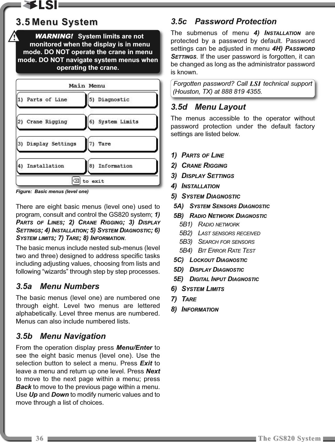 3636 The GS820 SystemThe GS820 System3.53.5 Menu SystemMenu SystemThere are eight basic menus (level one) used toprogram, consult and control the GS820 system; 1)PARTS OF LINES; 2) CRANE RIGGING; 3) DISPLAYSETTINGS; 4) INSTALLATION; 5) SYSTEM DIAGNOSTIC; 6)SYSTEM LIMITS; 7) TARE; 8) INFORMATION.The basic menus include nested sub-menus (leveltwo and three) designed to address specific tasksincluding adjusting values, choosing from lists andfollowing “wizards” through step by step processes.3.5a Menu NumbersThe basic menus (level one) are numbered onethrough eight. Level two menus are letteredalphabetically. Level three menus are numbered.Menus can also include numbered lists.3.5b Menu NavigationFrom the operation display press Menu/Enter tosee the eight basic menus (level one). Use theselection button to select a menu. Press Exit toleave a menu and return up one level. Press Nextto move to the next page within a menu; pressBack to move to the previous page within a menu.Use Up and Down to modify numeric values and tomove through a list of choices.3.5c Password ProtectionThe submenus of menu 4) INSTALLATION areprotected by a password by default. Passwordsettings can be adjusted in menu 4H) PASSWORDSETTINGS. If the user password is forgotten, it canbe changed as long as the administrator passwordis known.3.5d Menu LayoutThe menus accessible to the operator withoutpassword protection under the default factorysettings are listed below.1) PARTS OF LINE2) CRANE RIGGING3) DISPLAY SETTINGS4) INSTALLATION5) SYSTEM DIAGNOSTIC5A) SYSTEM SENSORS DIAGNOSTIC5B) RADIO NETWORK DIAGNOSTIC5B1) RADIO NETWORK5B2) LAST SENSORS RECEIVED5B3) SEARCH FOR SENSORS5B4) BIT ERROR RATE TEST5C) LOCKOUT DIAGNOSTIC5D) DISPLAY DIAGNOSTIC5E) DIGITAL INPUT DIAGNOSTIC6) SYSTEM LIMITS7) TARE8) INFORMATIONFigure: Basic menus (level one)Forgotten password? Call LSI LSI technical support(Houston, TX) at 888 819 4355.WARNING!System limits are notmonitored when the display is in menumode. DO NOT operate the crane in menumode. DO NOT navigate system menus whenoperating the crane.!!