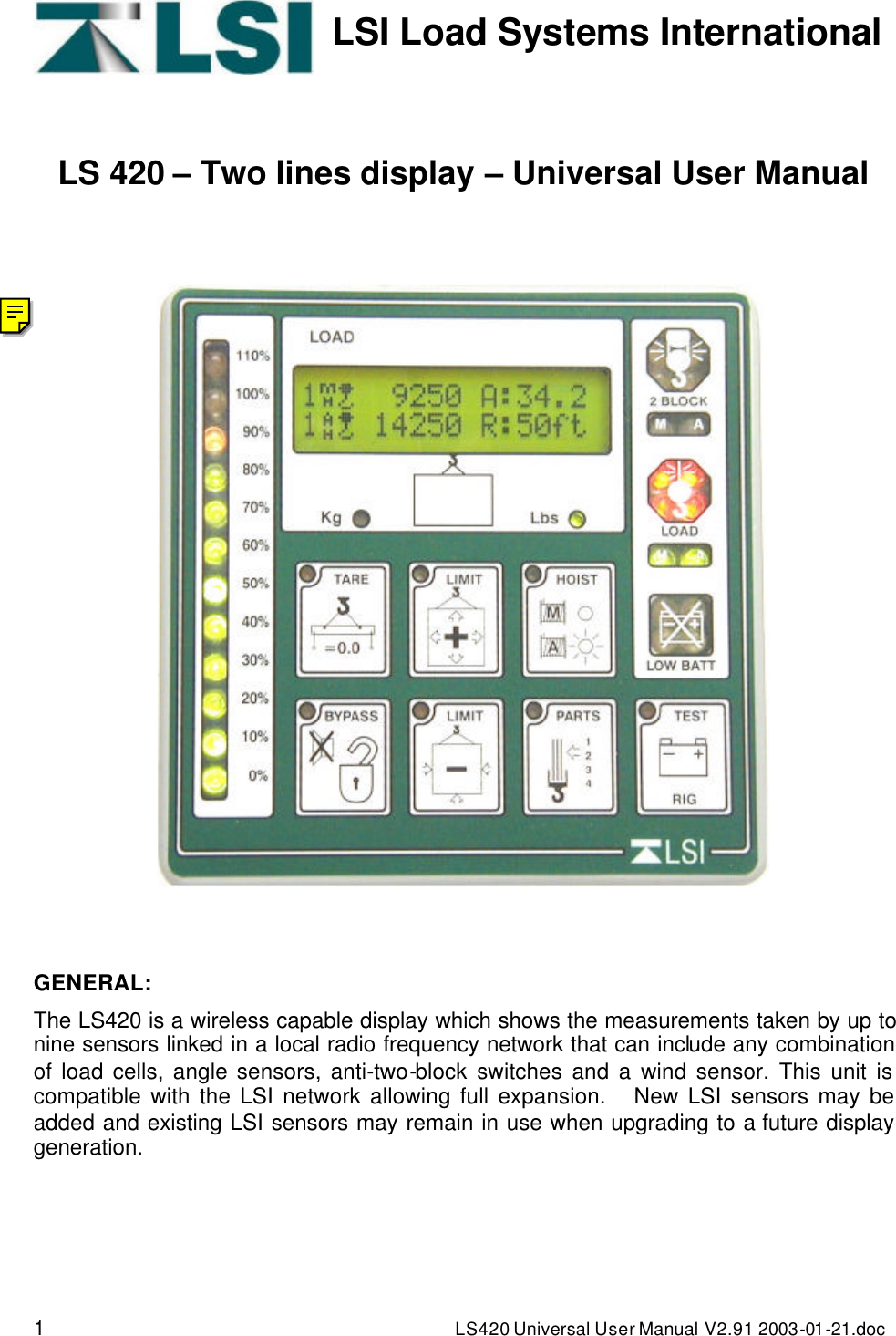 1 LS420 Universal User Manual V2.91 2003-01 -21.doc   LSI Load Systems International    LS 420 – Two lines display – Universal User Manual        GENERAL: The LS420 is a wireless capable display which shows the measurements taken by up to nine sensors linked in a local radio frequency network that can include any combination of load cells, angle sensors, anti-two-block switches and a wind sensor. This unit is compatible with the LSI network allowing full expansion.   New LSI sensors may be added and existing LSI sensors may remain in use when upgrading to a future display generation. 