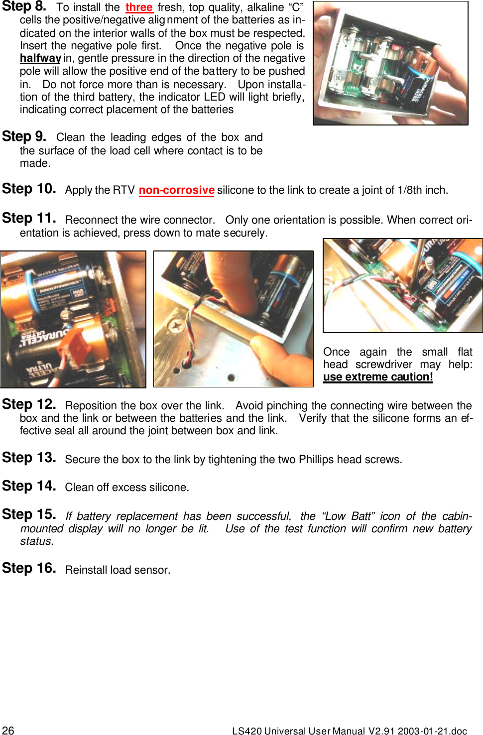 26 LS420 Universal User Manual V2.91 2003-01 -21.doc Step 8. To install the three fresh, top quality, alkaline “C” cells the positive/negative alignment of the batteries as in-dicated on the interior walls of the box must be respected.   Insert the negative pole first.   Once the negative pole is halfway in, gentle pressure in the direction of the negative pole will allow the positive end of the battery to be pushed in.   Do not force more than is necessary.   Upon installa-tion of the third battery, the indicator LED will light briefly, indicating correct placement of the batteries  Step 9. Clean the leading edges of the box and the surface of the load cell where contact is to be made.  Step 10. Apply the RTV non-corrosive silicone to the link to create a joint of 1/8th inch.  Step 11. Reconnect the wire connector.   Only one orientation is possible. When correct ori-entation is achieved, press down to mate securely.  Once again the small flat head screwdriver may help: use extreme caution!  Step 12. Reposition the box over the link.   Avoid pinching the connecting wire between the box and the link or between the batteries and the link.   Verify that the silicone forms an ef-fective seal all around the joint between box and link.  Step 13. Secure the box to the link by tightening the two Phillips head screws.  Step 14. Clean off excess silicone.  Step 15. If battery replacement has been successful,  the “Low Batt” icon of the cabin-mounted display will no longer be lit.   Use of the test function will confirm new battery status.  Step 16. Reinstall load sensor.    