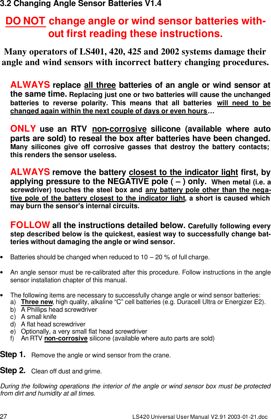 27 LS420 Universal User Manual V2.91 2003-01 -21.doc 3.2 Changing Angle Sensor Batteries V1.4  DO NOT change angle or wind sensor batteries with-out first reading these instructions.  Many operators of LS401, 420, 425 and 2002 systems damage their angle and wind sensors with incorrect battery changing procedures.  ALWAYS replace all three batteries of an angle or wind sensor at the same time. Replacing just one or two batteries will cause the unchanged batteries to reverse polarity. This means that all batteries  will need to be changed again within the next couple of days or even hours…  ONLY use an RTV  non-corrosive silicone (available where auto parts are sold) to reseal the box after batteries have been changed. Many silicones give off corrosive gasses that destroy the battery contacts; this renders the sensor useless.  ALWAYS remove the battery closest to the indicator light first, by applying pressure to the NEGATIVE pole ( – ) only.  When metal (i.e. a screwdriver) touches the steel box and any battery pole other than the nega-tive pole of the battery closest to the indicator light, a short is caused which may burn the sensor&apos;s internal circuits.  FOLLOW all the instructions detailed below. Carefully following every step described below is the quickest, easiest way to successfully change bat-teries without damaging the angle or wind sensor.   • Batteries should be changed when reduced to 10 – 20 % of full charge.  • An angle sensor must be re-calibrated after this procedure. Follow instructions in the angle sensor installation chapter of this manual.  • The following items are necessary to successfully change angle or wind sensor batteries: a) Three new, high quality, alkaline “C” cell batteries (e.g. Duracell Ultra or Energizer E2). b) A Phillips head screwdriver c) A small knife d) A flat head screwdriver e) Optionally, a very small flat head screwdriver f) An RTV non-corrosive silicone (available where auto parts are sold)  Step 1. Remove the angle or wind sensor from the crane.  Step 2. Clean off dust and grime.  During the following operations the interior of the angle or wind sensor box must be protected from dirt and humidity at all times.  