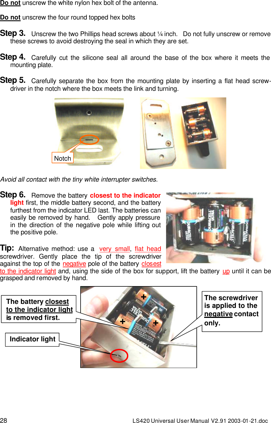 28 LS420 Universal User Manual V2.91 2003-01 -21.doc Do not unscrew the white nylon hex bolt of the antenna.  Do not unscrew the four round topped hex bolts  Step 3. Unscrew the two Phillips head screws about ¼ inch.   Do not fully unscrew or remove these screws to avoid destroying the seal in which they are set.  Step 4. Carefully cut the silicone seal all around the base of the box where it meets the mounting plate.  Step 5. Carefully separate the box from the mounting plate by inserting a flat head screw-driver in the notch where the box meets the link and turning.   Avoid all contact with the tiny white interrupter switches.  Step 6. Remove the battery closest to the indicator light first, the middle battery second, and the battery furthest from the indicator LED last. The batteries can easily be removed by hand.   Gently apply pressure in the direction of the negative pole while lifting out the positive pole.  Tip: Alternative method: use a  very small,  flat head screwdriver. Gently place the tip of the screwdriver against the top of the negative pole of the battery closest to the indicator light and, using the side of the box for support, lift the battery up until it can be grasped and removed by hand.    Indicator light + The battery closest to the indicator light is removed first. The screwdriver is applied to the negative contact only. + + Notch 