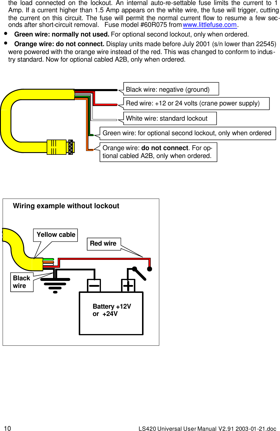 10 LS420 Universal User Manual V2.91 2003-01 -21.doc the load connected on the lockout. An internal auto-re-settable fuse limits the current to 1 Amp. If a current higher than 1.5 Amp appears on the white wire, the fuse will trigger, cutting the current on this circuit. The fuse will permit the normal current flow to resume a few sec-onds after short-circuit removal.   Fuse model #60R075 from www.littlefuse.com. • Green wire: normally not used. For optional second lockout, only when ordered. • Orange wire: do not connect. Display units made before July 2001 (s/n lower than 22545) were powered with the orange wire instead of the red. This was changed to conform to indus-try standard. Now for optional cabled A2B, only when ordered.                                                 Black wire: negative (ground) Red wire: +12 or 24 volts (crane power supply) White wire: standard lockout Green wire: for optional second lockout, only when ordered  Orange wire: do not connect. For op-tional cabled A2B, only when ordered. Wiring example without lockout  Battery +12V or  +24V Black wire Red wire Yellow cable