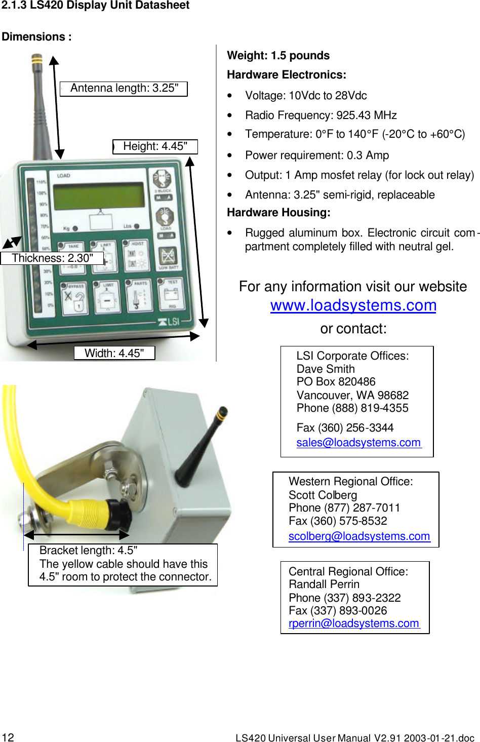 12 LS420 Universal User Manual V2.91 2003-01 -21.doc 2.1.3 LS420 Display Unit Datasheet  Dimensions :  Weight: 1.5 pounds Hardware Electronics: • Voltage: 10Vdc to 28Vdc • Radio Frequency: 925.43 MHz • Temperature: 0°F to 140°F (-20°C to +60°C) • Power requirement: 0.3 Amp • Output: 1 Amp mosfet relay (for lock out relay) • Antenna: 3.25&quot; semi-rigid, replaceable Hardware Housing: • Rugged aluminum box. Electronic circuit com-partment completely filled with neutral gel.  For any information visit our website www.loadsystems.com or contact:  1) Thickness: 2.30&quot; 2) Width: 4.45&quot; 3) Height: 4.45&quot; 4) Antenna length: 3.25&quot; 5) Bracket length: 4.5&quot; The yellow cable should have this 4.5&quot; room to protect the connector. LSI Corporate Offices: Dave Smith PO Box 820486 Vancouver, WA 98682 Phone (888) 819-4355 Fax (360) 256-3344 sales@loadsystems.com Western Regional Office: Scott Colberg Phone (877) 287-7011 Fax (360) 575-8532 scolberg@loadsystems.com Central Regional Office: Randall Perrin Phone (337) 893-2322 Fax (337) 893-0026 rperrin@loadsystems.com 