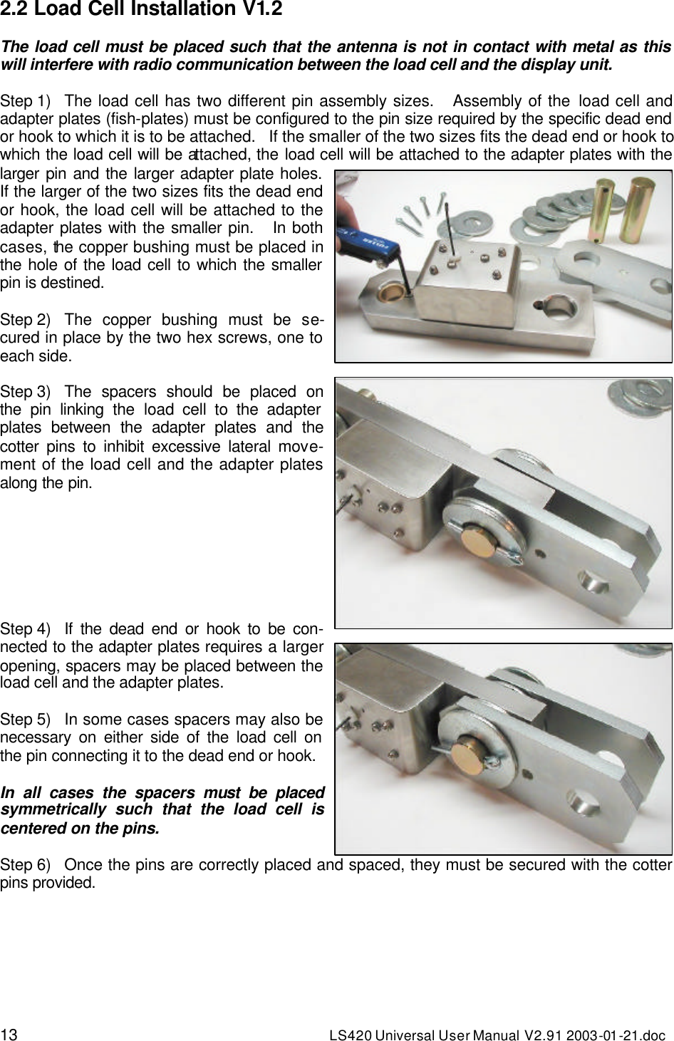 13 LS420 Universal User Manual V2.91 2003-01 -21.doc 2.2 Load Cell Installation V1.2  The load cell must be placed such that the antenna is not in contact with metal as this will interfere with radio communication between the load cell and the display unit.  Step 1) The load cell has two different pin assembly sizes.   Assembly of the load cell and adapter plates (fish-plates) must be configured to the pin size required by the specific dead end or hook to which it is to be attached.   If the smaller of the two sizes fits the dead end or hook to which the load cell will be attached, the load cell will be attached to the adapter plates with the larger pin and the larger adapter plate holes. If the larger of the two sizes fits the dead end or hook, the load cell will be attached to the adapter plates with the smaller pin.   In both cases, the copper bushing must be placed in the hole of the load cell to which the smaller pin is destined.  Step 2)   The copper bushing must be se-cured in place by the two hex screws, one to each side.  Step 3) The spacers should be placed on the pin linking the load cell to the adapter plates between the adapter plates and the cotter pins to inhibit excessive lateral move-ment of the load cell and the adapter plates along the pin.        Step 4) If the dead end or hook to be con-nected to the adapter plates requires a larger opening, spacers may be placed between the load cell and the adapter plates.     Step 5) In some cases spacers may also be necessary on either side of the load cell on the pin connecting it to the dead end or hook.  In all cases the spacers must be placed symmetrically such that the load cell is centered on the pins.  Step 6) Once the pins are correctly placed and spaced, they must be secured with the cotter pins provided.  