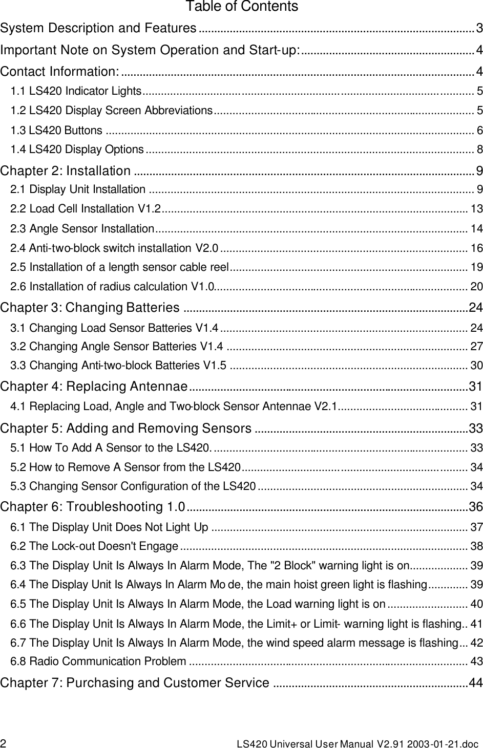 2 LS420 Universal User Manual V2.91 2003-01 -21.doc Table of Contents System Description and Features.........................................................................................3 Important Note on System Operation and Start-up:........................................................4 Contact Information:..................................................................................................................4 1.1 LS420 Indicator Lights........................................................................................................... 5 1.2 LS420 Display Screen Abbreviations.................................................................................... 5 1.3 LS420 Buttons ....................................................................................................................... 6 1.4 LS420 Display Options.......................................................................................................... 8 Chapter 2: Installation ..............................................................................................................9 2.1 Display Unit Installation ......................................................................................................... 9 2.2 Load Cell Installation V1.2................................................................................................... 13 2.3 Angle Sensor Installation..................................................................................................... 14 2.4 Anti-two-block switch installation V2.0................................................................................ 16 2.5 Installation of a length sensor cable reel............................................................................. 19 2.6 Installation of radius calculation V1.0.................................................................................. 20 Chapter 3: Changing Batteries ............................................................................................24 3.1 Changing Load Sensor Batteries V1.4................................................................................ 24 3.2 Changing Angle Sensor Batteries V1.4 .............................................................................. 27 3.3 Changing Anti-two-block Batteries V1.5 ............................................................................. 30 Chapter 4: Replacing Antennae..........................................................................................31 4.1 Replacing Load, Angle and Two-block Sensor Antennae V2.1.......................................... 31 Chapter 5: Adding and Removing Sensors .....................................................................33 5.1 How To Add A Sensor to the LS420................................................................................... 33 5.2 How to Remove A Sensor from the LS420......................................................................... 34 5.3 Changing Sensor Configuration of the LS420.................................................................... 34 Chapter 6: Troubleshooting 1.0...........................................................................................36 6.1 The Display Unit Does Not Light Up ................................................................................... 37 6.2 The Lock-out Doesn&apos;t Engage............................................................................................. 38 6.3 The Display Unit Is Always In Alarm Mode, The &quot;2 Block&quot; warning light is on................... 39 6.4 The Display Unit Is Always In Alarm Mo de, the main hoist green light is flashing............. 39 6.5 The Display Unit Is Always In Alarm Mode, the Load warning light is on.......................... 40 6.6 The Display Unit Is Always In Alarm Mode, the Limit+ or Limit- warning light is flashing.. 41 6.7 The Display Unit Is Always In Alarm Mode, the wind speed alarm message is flashing... 42 6.8 Radio Communication Problem .......................................................................................... 43 Chapter 7: Purchasing and Customer Service ...............................................................44 