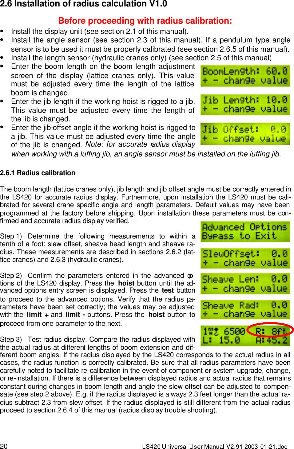 20 LS420 Universal User Manual V2.91 2003-01 -21.doc 2.6 Installation of radius calculation V1.0  Before proceeding with radius calibration: • Install the display unit (see section 2.1 of this manual). • Install the angle sensor (see section 2.3 of this manual). If a pendulum type angle sensor is to be used it must be properly calibrated (see section 2.6.5 of this manual). • Install the length sensor (hydraulic cranes only) (see section 2.5 of this manual) • Enter the boom length on the boom length adjustment screen of the display (lattice cranes only). This value must be adjusted every time the length of the lattice boom is changed. • Enter the jib length if the working hoist is rigged to a jib. This value must be adjusted every time the length of the lib is changed. • Enter the jib-offset angle if the working hoist is rigged to a jib. This value must be adjusted every time the angle of the jib is changed. Note: for accurate radius display when working with a luffing jib, an angle sensor must be installed on the luffing jib.  2.6.1 Radius calibration  The boom length (lattice cranes only), jib length and jib offset angle must be correctly entered in the LS420 for accurate radius display. Furthermore, upon installation the LS420 must be cali-brated for several crane specific angle and length parameters. Default values may have been programmed at the factory before shipping. Upon installation these parameters must be con-firmed and accurate radius display verified.  Step 1) Determine the following measurements to within a tenth of a foot: slew offset, sheave head length and sheave ra-dius. These measurements are described in sections 2.6.2 (lat-tice cranes) and 2.6.3 (hydraulic cranes).   Step 2) Confirm the parameters entered in the advanced op-tions of the LS420 display. Press the  hoist button until the ad-vanced options entry screen is displayed. Press the test button to proceed to the advanced options. Verify that the radius pa-rameters have been set correctly; the values may be adjusted with the  limit + and limit - buttons. Press the  hoist button to proceed from one parameter to the next.  Step 3) Test radius display. Compare the radius displayed with the actual radius at different lengths of boom extension and dif-ferent boom angles. If the radius displayed by the LS420 corresponds to the actual radius in all cases, the radius function is correctly calibrated. Be sure that all radius parameters have been carefully noted to facilitate re-calibration in the event of component or system upgrade, change, or re-installation. If there is a difference between displayed radius and actual radius that remains constant during changes in boom length and angle the slew offset can be adjusted to compen-sate (see step 2 above). E.g. if the radius displayed is always 2.3 feet longer than the actual ra-dius subtract 2.3 from slew offset. If the radius displayed is still different from the actual radius proceed to section 2.6.4 of this manual (radius display trouble shooting). 