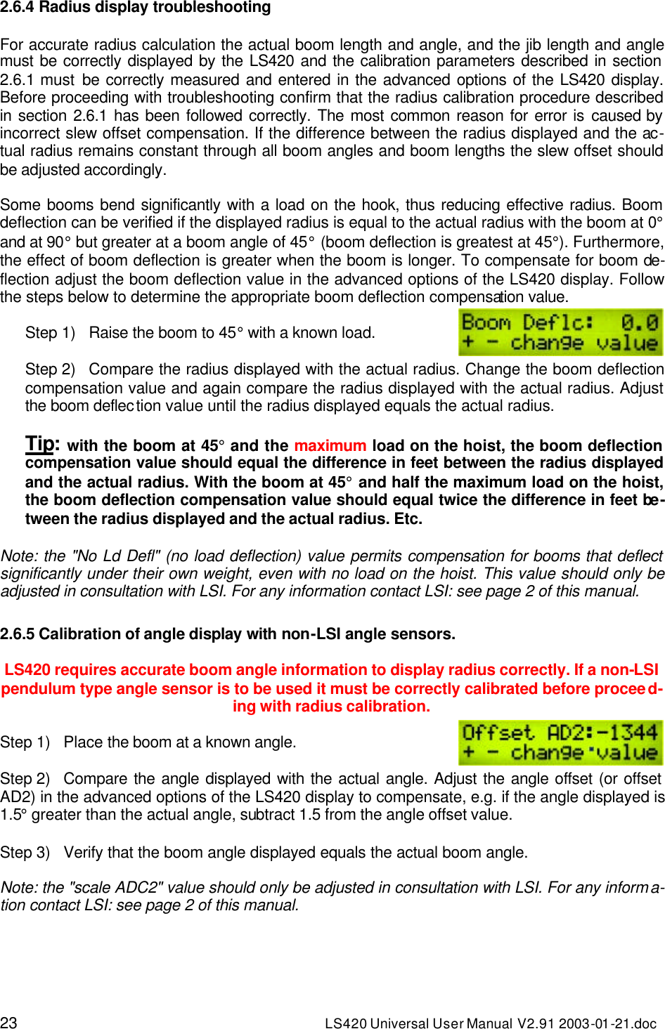 23 LS420 Universal User Manual V2.91 2003-01 -21.doc 2.6.4 Radius display troubleshooting  For accurate radius calculation the actual boom length and angle, and the jib length and angle must be correctly displayed by the LS420 and the calibration parameters described in section 2.6.1 must be correctly measured and entered in the advanced options of the LS420 display. Before proceeding with troubleshooting confirm that the radius calibration procedure described in section 2.6.1 has been followed correctly. The most common reason for error is caused by incorrect slew offset compensation. If the difference between the radius displayed and the ac-tual radius remains constant through all boom angles and boom lengths the slew offset should be adjusted accordingly.  Some booms bend significantly with a load on the hook, thus reducing effective radius. Boom deflection can be verified if the displayed radius is equal to the actual radius with the boom at 0° and at 90° but greater at a boom angle of 45° (boom deflection is greatest at 45°). Furthermore, the effect of boom deflection is greater when the boom is longer. To compensate for boom de-flection adjust the boom deflection value in the advanced options of the LS420 display. Follow the steps below to determine the appropriate boom deflection compensation value.  Step 1) Raise the boom to 45° with a known load.  Step 2) Compare the radius displayed with the actual radius. Change the boom deflection compensation value and again compare the radius displayed with the actual radius. Adjust the boom deflection value until the radius displayed equals the actual radius.  Tip: with the boom at 45° and the maximum load on the hoist, the boom deflection compensation value should equal the difference in feet between the radius displayed and the actual radius. With the boom at 45° and half the maximum load on the hoist, the boom deflection compensation value should equal twice the difference in feet be-tween the radius displayed and the actual radius. Etc.  Note: the &quot;No Ld Defl&quot; (no load deflection) value permits compensation for booms that deflect significantly under their own weight, even with no load on the hoist. This value should only be adjusted in consultation with LSI. For any information contact LSI: see page 2 of this manual.  2.6.5 Calibration of angle display with non-LSI angle sensors.  LS420 requires accurate boom angle information to display radius correctly. If a non-LSI pendulum type angle sensor is to be used it must be correctly calibrated before proceed-ing with radius calibration.  Step 1) Place the boom at a known angle.  Step 2) Compare the angle displayed with the actual angle. Adjust the angle offset (or offset AD2) in the advanced options of the LS420 display to compensate, e.g. if the angle displayed is 1.5° greater than the actual angle, subtract 1.5 from the angle offset value.  Step 3) Verify that the boom angle displayed equals the actual boom angle.  Note: the &quot;scale ADC2&quot; value should only be adjusted in consultation with LSI. For any informa-tion contact LSI: see page 2 of this manual. 