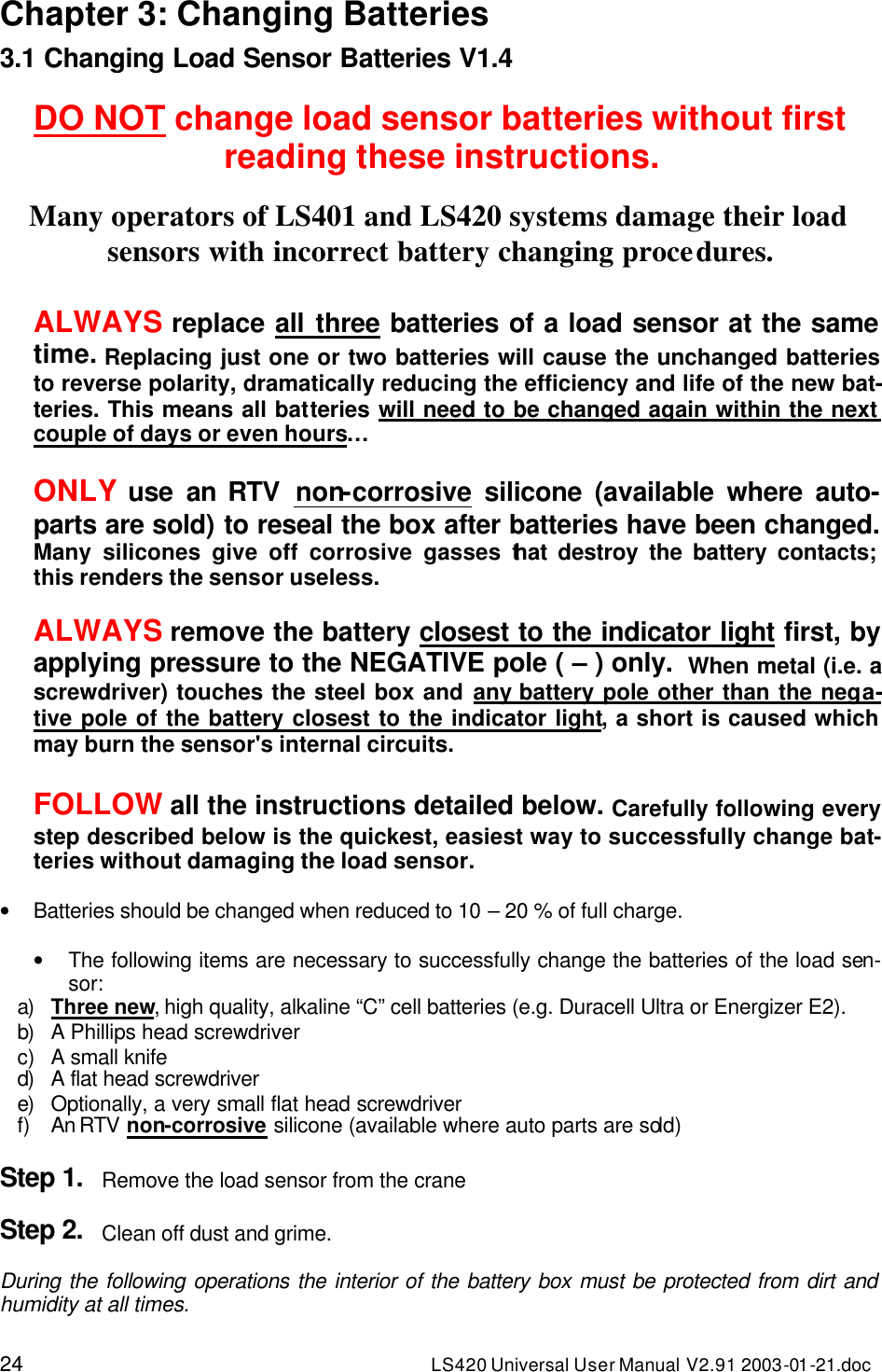 24 LS420 Universal User Manual V2.91 2003-01 -21.doc Chapter 3: Changing Batteries 3.1 Changing Load Sensor Batteries V1.4  DO NOT change load sensor batteries without first reading these instructions.  Many operators of LS401 and LS420 systems damage their load sensors with incorrect battery changing procedures.  ALWAYS replace all three batteries of a load sensor at the same time. Replacing just one or two batteries will cause the unchanged batteries to reverse polarity, dramatically reducing the efficiency and life of the new bat-teries. This means all batteries will need to be changed again within the next couple of days or even hours…  ONLY use  an RTV  non-corrosive silicone (available where auto-parts are sold) to reseal the box after batteries have been changed. Many silicones give off corrosive gasses that destroy the battery contacts; this renders the sensor useless.  ALWAYS remove the battery closest to the indicator light first, by applying pressure to the NEGATIVE pole ( – ) only.  When metal (i.e. a screwdriver) touches the steel box and any battery pole other than the nega-tive pole of the battery closest to the indicator light, a short is caused which may burn the sensor&apos;s internal circuits.  FOLLOW all the instructions detailed below. Carefully following every step described below is the quickest, easiest way to successfully change bat-teries without damaging the load sensor.   • Batteries should be changed when reduced to 10 – 20 % of full charge.  • The following items are necessary to successfully change the batteries of the load sen-sor: a) Three new, high quality, alkaline “C” cell batteries (e.g. Duracell Ultra or Energizer E2). b) A Phillips head screwdriver c) A small knife d) A flat head screwdriver e) Optionally, a very small flat head screwdriver f) An RTV non-corrosive silicone (available where auto parts are sold)  Step 1. Remove the load sensor from the crane  Step 2. Clean off dust and grime.  During the following operations the interior of the battery box must be protected from dirt and humidity at all times.  