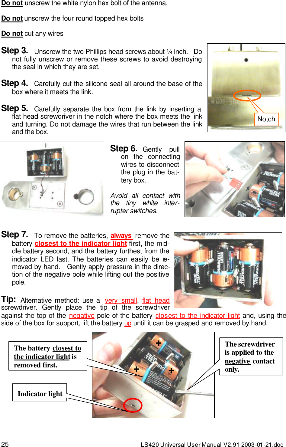 25 LS420 Universal User Manual V2.91 2003-01 -21.doc Do not unscrew the white nylon hex bolt of the antenna.  Do not unscrew the four round topped hex bolts  Do not cut any wires  Step 3. Unscrew the two Phillips head screws about ¼ inch.   Do not fully unscrew or remove these screws to avoid destroying the seal in which they are set.  Step 4. Carefully cut the silicone seal all around the base of the box where it meets the link.  Step 5. Carefully separate the box from the link by inserting a flat head screwdriver in the notch where the box meets the link and turning. Do not damage the wires that run between the link and the box.  Step 6. Gently pull on the connecting wires to disconnect the plug in the bat-tery box.  Avoid all contact with the tiny white inter-rupter switches.   Step 7. To remove the batteries, always  remove the battery closest to the indicator light first, the mid-dle battery second, and the battery furthest from the indicator LED last. The batteries can easily be re-moved by hand.   Gently apply pressure in the direc-tion of the negative pole while lifting out the positive pole.  Tip: Alternative method: use a  very small,  flat head screwdriver. Gently place the tip of the screwdriver against the top of the negative pole of the battery closest to the indicator light and, using the side of the box for support, lift the battery up until it can be grasped and removed by hand.  Indicator light + The battery closest to the indicator light is removed first. The screwdriver is applied to the negative contact only. + + Notch 