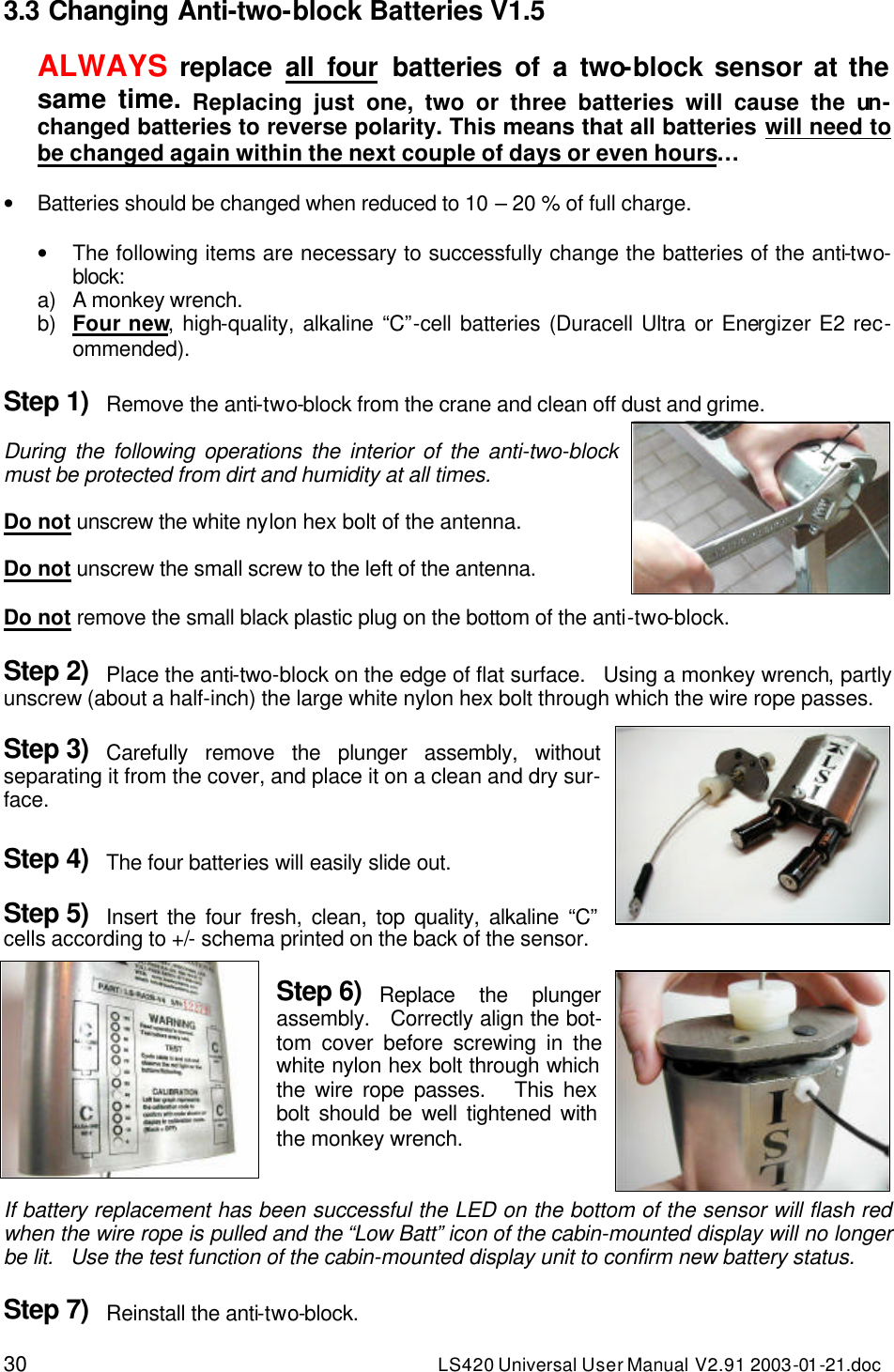 30 LS420 Universal User Manual V2.91 2003-01 -21.doc 3.3 Changing Anti-two-block Batteries V1.5  ALWAYS replace  all four batteries of a two-block sensor at the same time. Replacing just one, two or three batteries will cause the un-changed batteries to reverse polarity. This means that all batteries will need to be changed again within the next couple of days or even hours…  • Batteries should be changed when reduced to 10 – 20 % of full charge.  • The following items are necessary to successfully change the batteries of the anti-two-block: a) A monkey wrench. b) Four new, high-quality, alkaline “C”-cell batteries (Duracell Ultra or Energizer E2 rec-ommended).  Step 1) Remove the anti-two-block from the crane and clean off dust and grime.  During the following operations the interior of the anti-two-block must be protected from dirt and humidity at all times.  Do not unscrew the white nylon hex bolt of the antenna.  Do not unscrew the small screw to the left of the antenna.  Do not remove the small black plastic plug on the bottom of the anti-two-block.  Step 2) Place the anti-two-block on the edge of flat surface.   Using a monkey wrench, partly unscrew (about a half-inch) the large white nylon hex bolt through which the wire rope passes.  Step 3) Carefully remove the plunger assembly, without separating it from the cover, and place it on a clean and dry sur-face.  Step 4) The four batteries will easily slide out.  Step 5) Insert the four fresh, clean, top quality, alkaline “C” cells according to +/- schema printed on the back of the sensor.  Step 6) Replace the plunger assembly.   Correctly align the bot-tom cover before screwing in the white nylon hex bolt through which the wire rope passes.   This hex bolt should be well tightened with the monkey wrench.   If battery replacement has been successful the LED on the bottom of the sensor will flash red when the wire rope is pulled and the “Low Batt” icon of the cabin-mounted display will no longer be lit.   Use the test function of the cabin-mounted display unit to confirm new battery status.  Step 7) Reinstall the anti-two-block. 