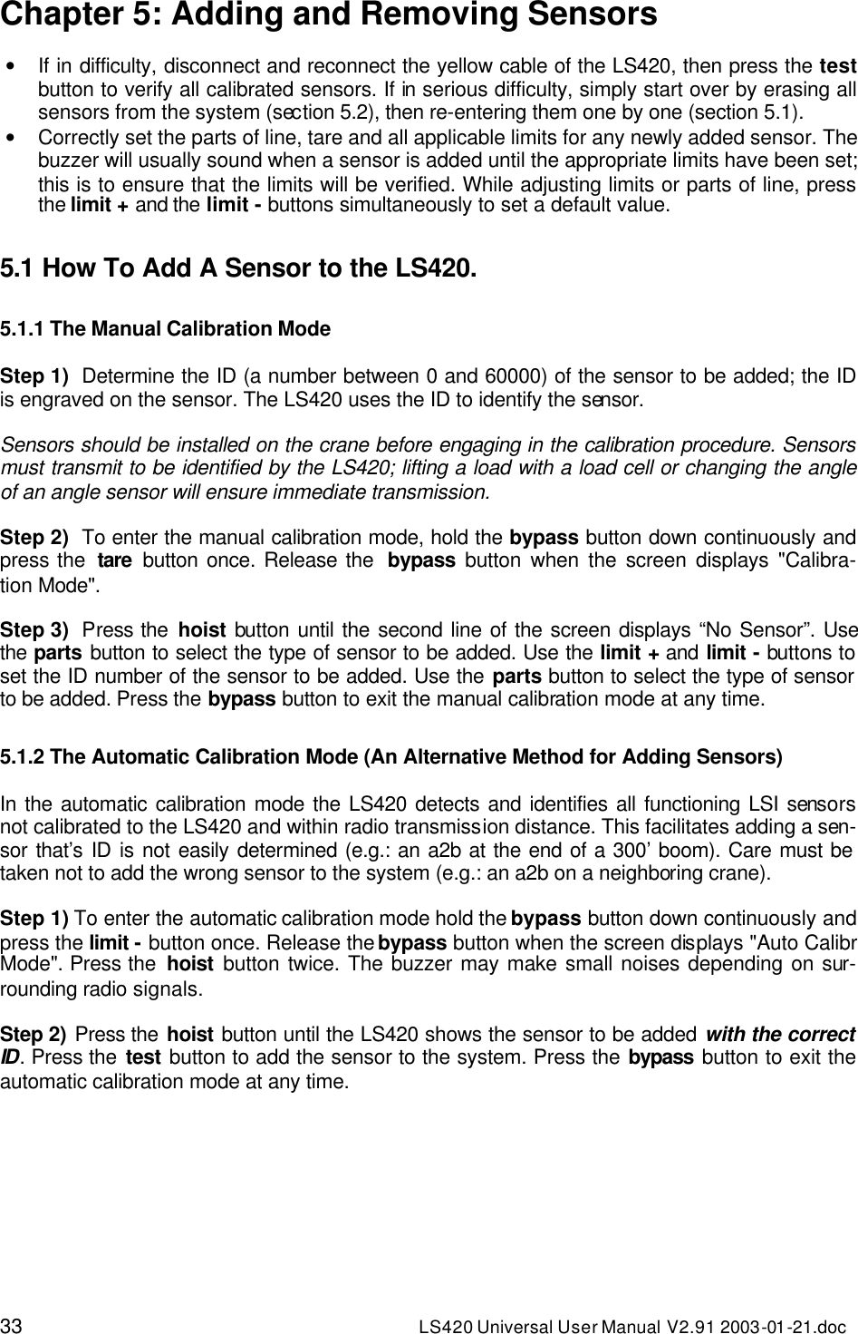 33 LS420 Universal User Manual V2.91 2003-01 -21.doc Chapter 5: Adding and Removing Sensors  • If in difficulty, disconnect and reconnect the yellow cable of the LS420, then press the test button to verify all calibrated sensors. If in serious difficulty, simply start over by erasing all sensors from the system (section 5.2), then re-entering them one by one (section 5.1).  • Correctly set the parts of line, tare and all applicable limits for any newly added sensor. The buzzer will usually sound when a sensor is added until the appropriate limits have been set; this is to ensure that the limits will be verified. While adjusting limits or parts of line, press the limit + and the limit - buttons simultaneously to set a default value.   5.1 How To Add A Sensor to the LS420.  5.1.1 The Manual Calibration Mode  Step 1) Determine the ID (a number between 0 and 60000) of the sensor to be added; the ID is engraved on the sensor. The LS420 uses the ID to identify the sensor.  Sensors should be installed on the crane before engaging in the calibration procedure. Sensors must transmit to be identified by the LS420; lifting a load with a load cell or changing the angle of an angle sensor will ensure immediate transmission.   Step 2) To enter the manual calibration mode, hold the bypass button down continuously and press the  tare button once. Release the  bypass button when the screen displays &quot;Calibra-tion Mode&quot;.  Step 3) Press the hoist button until the second line of the screen displays “No Sensor”. Use the parts button to select the type of sensor to be added. Use the limit + and limit - buttons to set the ID number of the sensor to be added. Use the parts button to select the type of sensor to be added. Press the bypass button to exit the manual calibration mode at any time.    5.1.2 The Automatic Calibration Mode (An Alternative Method for Adding Sensors)  In the automatic calibration mode the LS420 detects and identifies all functioning LSI sensors not calibrated to the LS420 and within radio transmission distance. This facilitates adding a sen-sor that’s ID is not easily determined (e.g.: an a2b at the end of a 300’ boom). Care must be taken not to add the wrong sensor to the system (e.g.: an a2b on a neighboring crane).  Step 1) To enter the automatic calibration mode hold the bypass button down continuously and press the limit - button once. Release the bypass button when the screen displays &quot;Auto Calibr Mode&quot;. Press the  hoist button twice. The buzzer may make small noises depending on sur-rounding radio signals.  Step 2) Press the hoist button until the LS420 shows the sensor to be added with the correct ID. Press the test button to add the sensor to the system. Press the bypass button to exit the automatic calibration mode at any time.   