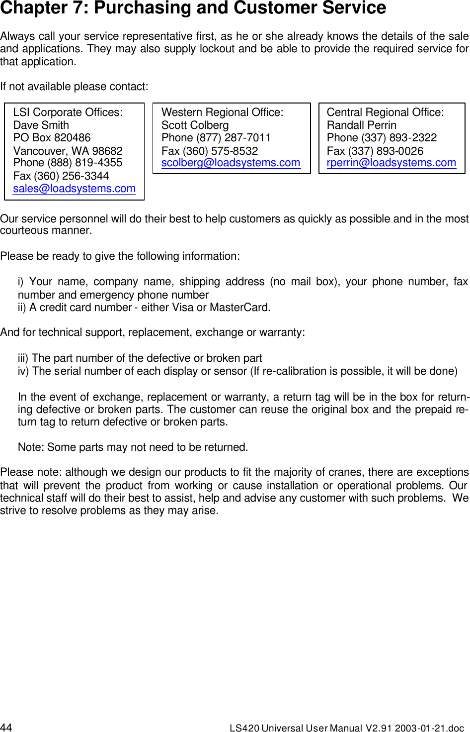 44 LS420 Universal User Manual V2.91 2003-01 -21.doc Chapter 7: Purchasing and Customer Service  Always call your service representative first, as he or she already knows the details of the sale and applications. They may also supply lockout and be able to provide the required service for that application.  If not available please contact:  Our service personnel will do their best to help customers as quickly as possible and in the most courteous manner.  Please be ready to give the following information:  i) Your name, company name, shipping address (no mail box), your phone number, fax number and emergency phone number ii) A credit card number - either Visa or MasterCard.  And for technical support, replacement, exchange or warranty:  iii) The part number of the defective or broken part iv) The serial number of each display or sensor (If re-calibration is possible, it will be done)  In the event of exchange, replacement or warranty, a return tag will be in the box for return-ing defective or broken parts. The customer can reuse the original box and the prepaid re-turn tag to return defective or broken parts.  Note: Some parts may not need to be returned.  Please note: although we design our products to fit the majority of cranes, there are exceptions that will prevent the product from working or cause installation or operational problems. Our technical staff will do their best to assist, help and advise any customer with such problems.  We strive to resolve problems as they may arise.   LSI Corporate Offices: Dave Smith PO Box 820486 Vancouver, WA 98682 Phone (888) 819-4355 Fax (360) 256-3344 sales@loadsystems.com Western Regional Office: Scott Colberg Phone (877) 287-7011 Fax (360) 575-8532 scolberg@loadsystems.com Central Regional Office: Randall Perrin Phone (337) 893-2322 Fax (337) 893-0026 rperrin@loadsystems.com 