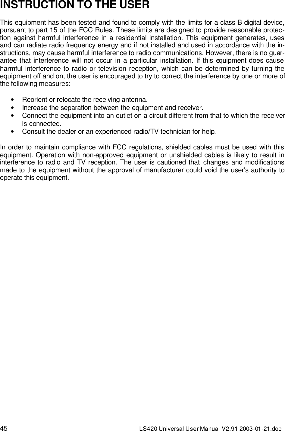 45 LS420 Universal User Manual V2.91 2003-01 -21.doc  INSTRUCTION TO THE USER  This equipment has been tested and found to comply with the limits for a class B digital device, pursuant to part 15 of the FCC Rules. These limits are designed to provide reasonable protec-tion against harmful interference in a residential installation. This equipment generates, uses and can radiate radio frequency energy and if not installed and used in accordance with the in-structions, may cause harmful interference to radio communications. However, there is no guar-antee that interference will not occur in a particular installation. If this equipment does cause harmful interference to radio or television reception, which can be determined by turning the equipment off and on, the user is encouraged to try to correct the interference by one or more of the following measures:  • Reorient or relocate the receiving antenna. • Increase the separation between the equipment and receiver. • Connect the equipment into an outlet on a circuit different from that to which the receiver is connected. • Consult the dealer or an experienced radio/TV technician for help.  In order to maintain compliance with FCC regulations, shielded cables must be used with this equipment. Operation with non-approved equipment or unshielded cables is likely to result in interference to radio and TV reception. The user is cautioned that changes and modifications made to the equipment without the approval of manufacturer could void the user&apos;s authority to operate this equipment.  
