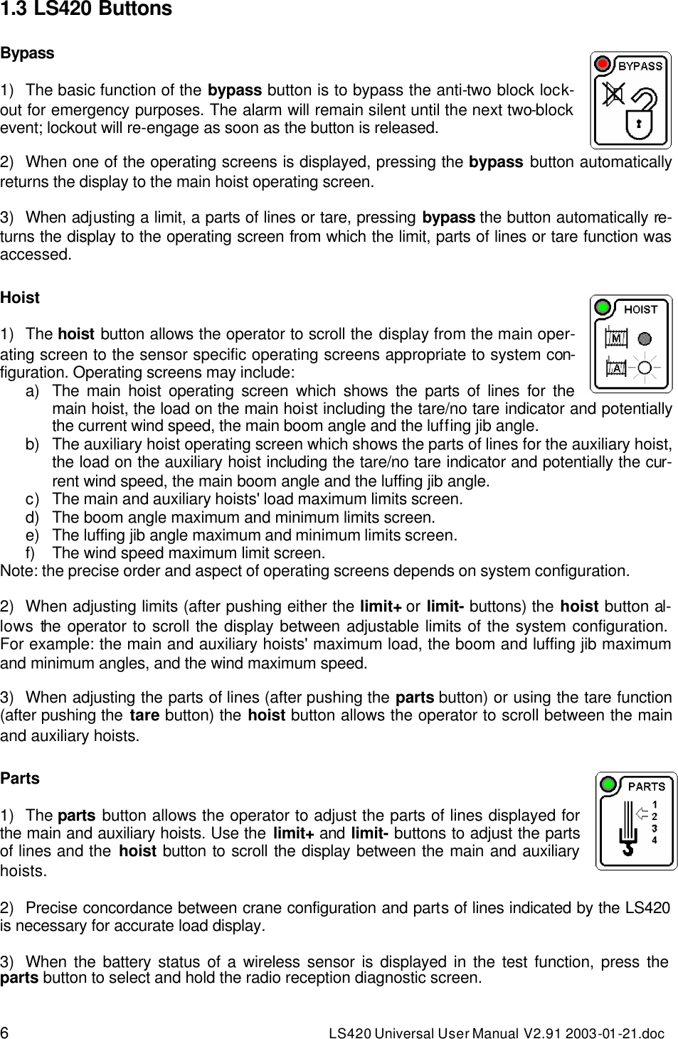 6 LS420 Universal User Manual V2.91 2003-01 -21.doc 1.3 LS420 Buttons  Bypass   1) The basic function of the bypass button is to bypass the anti-two block lock-out for emergency purposes. The alarm will remain silent until the next two-block event; lockout will re-engage as soon as the button is released.  2) When one of the operating screens is displayed, pressing the bypass button automatically returns the display to the main hoist operating screen.  3) When adjusting a limit, a parts of lines or tare, pressing bypass the button automatically re-turns the display to the operating screen from which the limit, parts of lines or tare function was accessed.  Hoist   1) The hoist button allows the operator to scroll the display from the main oper-ating screen to the sensor specific operating screens appropriate to system con-figuration. Operating screens may include:  a) The main hoist operating screen which shows the parts of lines for the main hoist, the load on the main hoist including the tare/no tare indicator and potentially the current wind speed, the main boom angle and the luffing jib angle. b) The auxiliary hoist operating screen which shows the parts of lines for the auxiliary hoist, the load on the auxiliary hoist including the tare/no tare indicator and potentially the cur-rent wind speed, the main boom angle and the luffing jib angle. c) The main and auxiliary hoists&apos; load maximum limits screen. d) The boom angle maximum and minimum limits screen. e) The luffing jib angle maximum and minimum limits screen. f) The wind speed maximum limit screen. Note: the precise order and aspect of operating screens depends on system configuration.  2) When adjusting limits (after pushing either the limit+ or limit- buttons) the hoist button al-lows the operator to scroll the display between adjustable limits of the system configuration.   For example: the main and auxiliary hoists&apos; maximum load, the boom and luffing jib maximum and minimum angles, and the wind maximum speed.  3) When adjusting the parts of lines (after pushing the parts button) or using the tare function (after pushing the tare button) the hoist button allows the operator to scroll between the main and auxiliary hoists.  Parts      1) The parts button allows the operator to adjust the parts of lines displayed for the main and auxiliary hoists. Use the limit+ and limit- buttons to adjust the parts of lines and the hoist button to scroll the display between the main and auxiliary hoists.  2) Precise concordance between crane configuration and parts of lines indicated by the LS420 is necessary for accurate load display.  3) When the battery status of a wireless sensor is displayed in the test function, press the parts button to select and hold the radio reception diagnostic screen. 