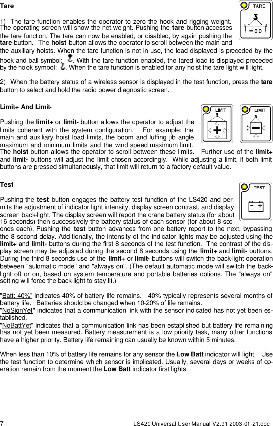 7 LS420 Universal User Manual V2.91 2003-01 -21.doc Tare   1) The tare function enables the operator to zero the hook and rigging weight. The operating screen will show the net weight. Pushing the tare button accesses the tare function. The tare can now be enabled, or disabled, by again pushing the tare button.   The hoist button allows the operator to scroll between the main and the auxiliary hoists. When the tare function is not in use, the load displayed is preceded by the hook and ball symbol:   . With the tare function enabled, the tared load is displayed preceded by the hook symbol:   . When the tare function is enabled for any hoist the tare light will light.   2) When the battery status of a wireless sensor is displayed in the test function, press the tare button to select and hold the radio power diagnostic screen.  Limit+ And Limit-     Pushing the limit+ or limit- button allows the operator to adjust the limits coherent with the system configuration.   For example: the main and auxiliary hoist load limits, the boom and luffing jib angle maximum and minimum limits and the wind speed maximum limit.   The hoist button allows the operator to scroll between these limits.   Further use of the limit+ and  limit- buttons will adjust the limit chosen accordingly.  While adjusting a limit, if both limit buttons are pressed simultaneously, that limit will return to a factory default value.  Test     Pushing the test button engages the battery test function of the LS420 and per-mits the adjustment of indicator light intensity, display screen contrast, and display screen back-light. The display screen will report the crane battery status (for about 16 seconds) then successively the battery status of each sensor (for about 8 sec-onds each). Pushing the test button advances from one battery report to the next, bypassing the 8 second delay. Additionally, the intensity of the indicator lights may be adjusted using the limit+ and limit- buttons during the first 8 seconds of the test function.  The contrast of the dis-play screen may be adjusted during the second 8 seconds using the limit+ and limit- buttons.  During the third 8 seconds use of the limit+ or limit- buttons will switch the back-light operation between &quot;automatic mode&quot; and &quot;always on&quot;. (The default automatic mode will switch the back-light off or on, based on system temperature and portable batteries options. The &quot;always on&quot; setting will force the back-light to stay lit.)  &quot;Batt: 40%&quot; indicates 40% of battery life remains.   40% typically represents several months of battery life.   Batteries should be changed when 10-20% of life remains. &quot;NoSignYet&quot; indicates that a communication link with the sensor indicated has not yet been es-tablished. &quot;NoBattYet&quot; indicates that a communication link has been established but battery life remaining has not yet been measured. Battery measurement is a low priority task, many other functions have a higher priority. Battery life remaining can usually be known within 5 minutes.   When less than 10% of battery life remains for any sensor the Low Batt indicator will light.   Use the test function to determine which sensor is implicated. Usually, several days or weeks of op-eration remain from the moment the Low Batt indicator first lights. 