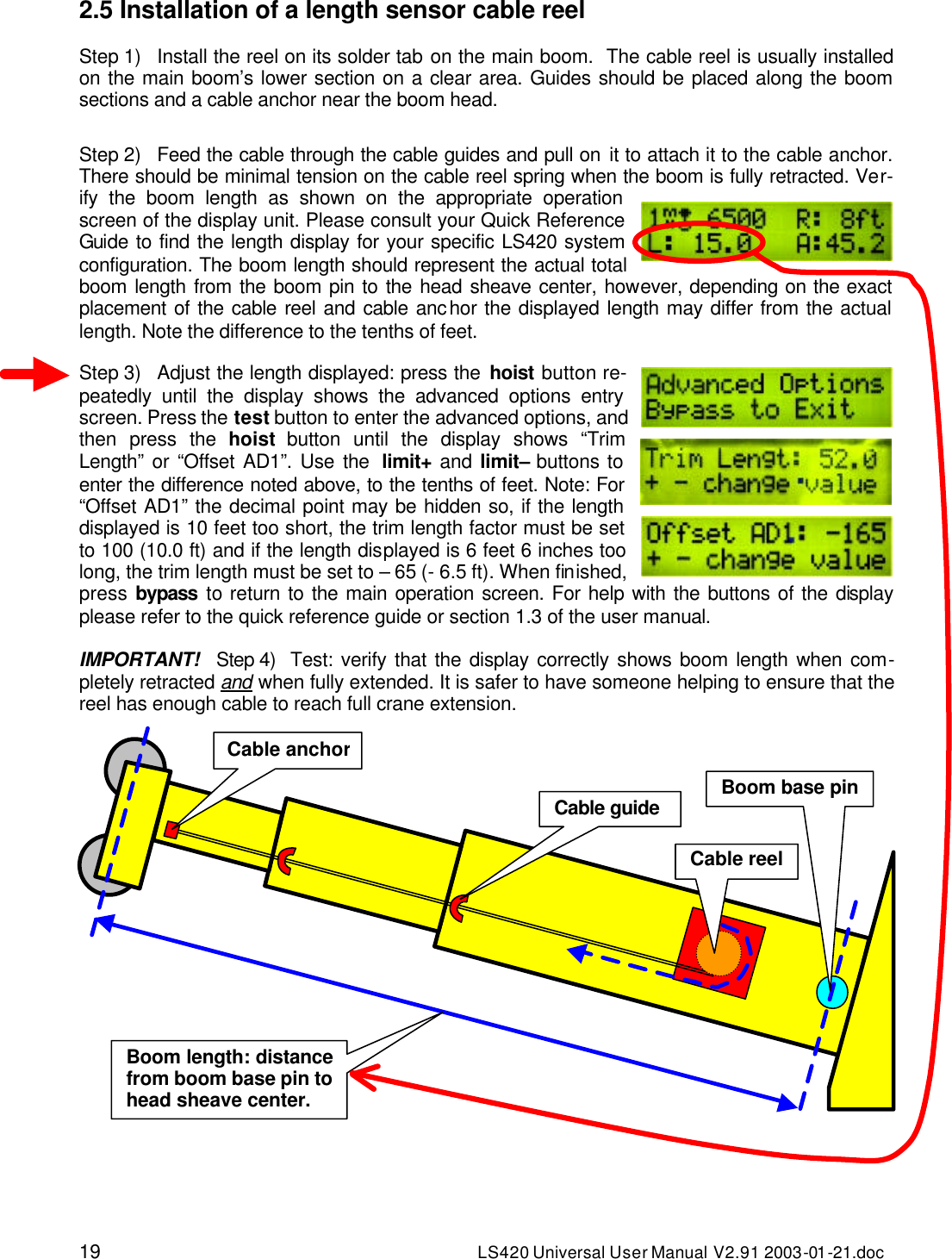 19 LS420 Universal User Manual V2.91 2003-01 -21.doc 2.5 Installation of a length sensor cable reel  Step 1) Install the reel on its solder tab on the main boom.  The cable reel is usually installed on the main boom’s lower section on a clear area. Guides should be placed along the boom sections and a cable anchor near the boom head.  Step 2) Feed the cable through the cable guides and pull on it to attach it to the cable anchor. There should be minimal tension on the cable reel spring when the boom is fully retracted. Ver-ify the boom length as shown on the appropriate operation screen of the display unit. Please consult your Quick Reference Guide to find the length display for your specific LS420 system configuration. The boom length should represent the actual total boom length from the boom pin to the head sheave center, however, depending on the exact placement of the cable reel and cable anchor the displayed length may differ from the actual length. Note the difference to the tenths of feet.  Step 3) Adjust the length displayed: press the hoist button re-peatedly until the display shows the advanced options entry screen. Press the test button to enter the advanced options, and then press the hoist button until the display shows “Trim Length” or “Offset AD1”. Use the  limit+ and limit– buttons to enter the difference noted above, to the tenths of feet. Note: For “Offset AD1” the decimal point may be hidden so, if the length displayed is 10 feet too short, the trim length factor must be set to 100 (10.0 ft) and if the length displayed is 6 feet 6 inches too long, the trim length must be set to – 65 (- 6.5 ft). When finished, press bypass to return to the main operation screen. For help with the buttons of the display please refer to the quick reference guide or section 1.3 of the user manual.  IMPORTANT!   Step 4) Test: verify that the display correctly shows boom length when com-pletely retracted and when fully extended. It is safer to have someone helping to ensure that the reel has enough cable to reach full crane extension.    Cable anchorCable guide Cable reel Boom base pin Boom length: distance from boom base pin to head sheave center. 