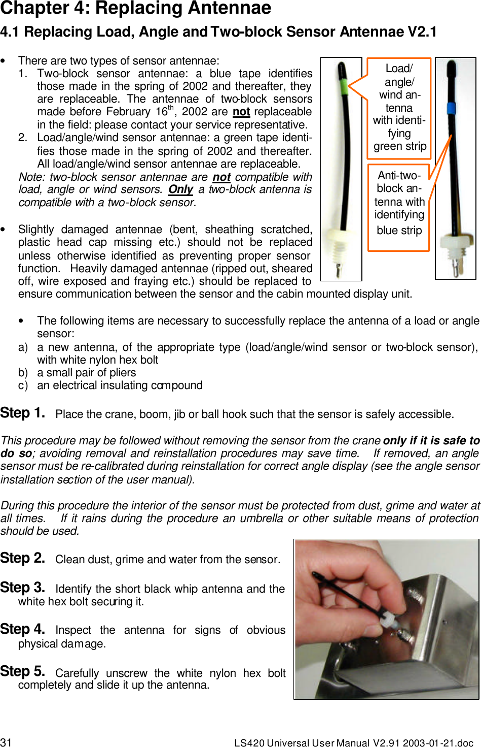 31 LS420 Universal User Manual V2.91 2003-01 -21.doc Chapter 4: Replacing Antennae 4.1 Replacing Load, Angle and Two-block Sensor Antennae V2.1  • There are two types of sensor antennae: 1. Two-block sensor antennae: a blue tape identifies those made in the spring of 2002 and thereafter, they are replaceable. The antennae of two-block sensors made before February 16th, 2002 are not replaceable in the field: please contact your service representative. 2. Load/angle/wind sensor antennae: a green tape identi-fies those made in the spring of 2002 and thereafter. All load/angle/wind sensor antennae are replaceable. Note: two-block sensor antennae are not compatible with load, angle or wind sensors. Only a two-block antenna is compatible with a two-block sensor.  • Slightly damaged antennae (bent, sheathing scratched, plastic head cap missing etc.) should not be replaced unless otherwise identified as preventing proper sensor function.   Heavily damaged antennae (ripped out, sheared off, wire exposed and fraying etc.) should be replaced to ensure communication between the sensor and the cabin mounted display unit.  • The following items are necessary to successfully replace the antenna of a load or angle sensor: a) a new antenna, of the appropriate type (load/angle/wind sensor or two-block sensor), with white nylon hex bolt b) a small pair of pliers c) an electrical insulating compound  Step 1. Place the crane, boom, jib or ball hook such that the sensor is safely accessible.  This procedure may be followed without removing the sensor from the crane only if it is safe to do so; avoiding removal and reinstallation procedures may save time.   If removed, an angle sensor must be re-calibrated during reinstallation for correct angle display (see the angle sensor installation section of the user manual).  During this procedure the interior of the sensor must be protected from dust, grime and water at all times.   If it rains during the procedure an umbrella or other suitable means of protection should be used.  Step 2. Clean dust, grime and water from the sensor.  Step 3. Identify the short black whip antenna and the white hex bolt securing it.  Step 4. Inspect the antenna for signs of obvious physical damage.  Step 5. Carefully unscrew the white nylon hex bolt completely and slide it up the antenna.  Anti-two-block an-tenna with identifying blue strip Load/ angle/ wind an-tenna with identi-fying green strip