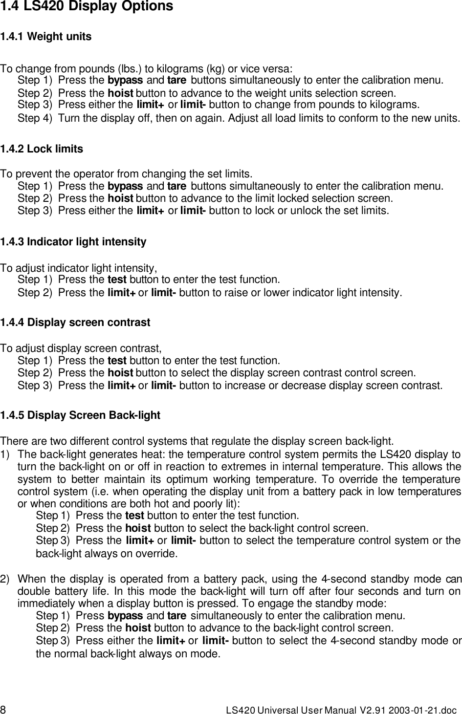 8 LS420 Universal User Manual V2.91 2003-01 -21.doc 1.4 LS420 Display Options  1.4.1 Weight units  To change from pounds (lbs.) to kilograms (kg) or vice versa: Step 1) Press the bypass and tare buttons simultaneously to enter the calibration menu. Step 2) Press the hoist button to advance to the weight units selection screen. Step 3) Press either the limit+ or limit- button to change from pounds to kilograms. Step 4) Turn the display off, then on again. Adjust all load limits to conform to the new units.   1.4.2 Lock limits  To prevent the operator from changing the set limits. Step 1) Press the bypass and tare buttons simultaneously to enter the calibration menu. Step 2) Press the hoist button to advance to the limit locked selection screen. Step 3) Press either the limit+ or limit- button to lock or unlock the set limits.  1.4.3 Indicator light intensity  To adjust indicator light intensity, Step 1) Press the test button to enter the test function. Step 2) Press the limit+ or limit- button to raise or lower indicator light intensity.  1.4.4 Display screen contrast  To adjust display screen contrast, Step 1) Press the test button to enter the test function. Step 2) Press the hoist button to select the display screen contrast control screen. Step 3) Press the limit+ or limit- button to increase or decrease display screen contrast.  1.4.5 Display Screen Back-light  There are two different control systems that regulate the display screen back-light. 1) The back-light generates heat: the temperature control system permits the LS420 display to turn the back-light on or off in reaction to extremes in internal temperature. This allows the system to better maintain its optimum working temperature. To override the temperature control system (i.e. when operating the display unit from a battery pack in low temperatures or when conditions are both hot and poorly lit): Step 1) Press the test button to enter the test function. Step 2) Press the hoist button to select the back-light control screen. Step 3) Press the limit+ or limit- button to select the temperature control system or the back-light always on override.  2) When the display is operated from a battery pack, using the 4-second standby mode can double battery life. In this mode the back-light will turn off after four seconds and turn on immediately when a display button is pressed. To engage the standby mode: Step 1) Press bypass and tare simultaneously to enter the calibration menu. Step 2) Press the hoist button to advance to the back-light control screen. Step 3) Press either the limit+ or limit- button to select the 4-second standby mode or the normal back-light always on mode. 